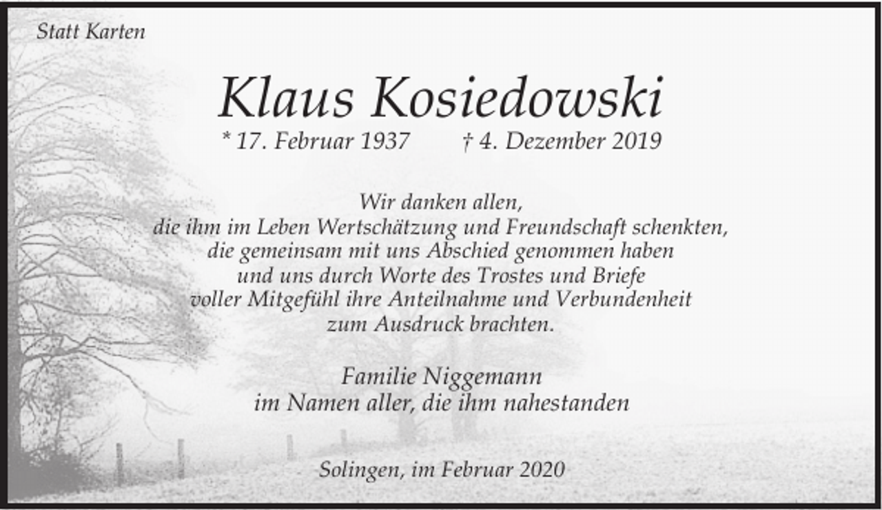 <p>Statt Karten</p><p>Klaus Kosiedowski<br />* 17. Februar 1937</p><p>† 4. Dezember 2019</p><p>Wir danken allen,<br />die ihm im Leben Wertschätzung und Freundschaft schenkten,<br />die gemeinsam mit uns Abschied genommen haben<br />und uns durch Worte des Trostes und Briefe<br />voller Mitgefühl ihre Anteilnahme und Verbundenheit<br />zum Ausdruck brachten.</p><p>Familie Niggemann<br />im Namen aller, die ihm nahestanden<br />Solingen, im Februar 2020</p>