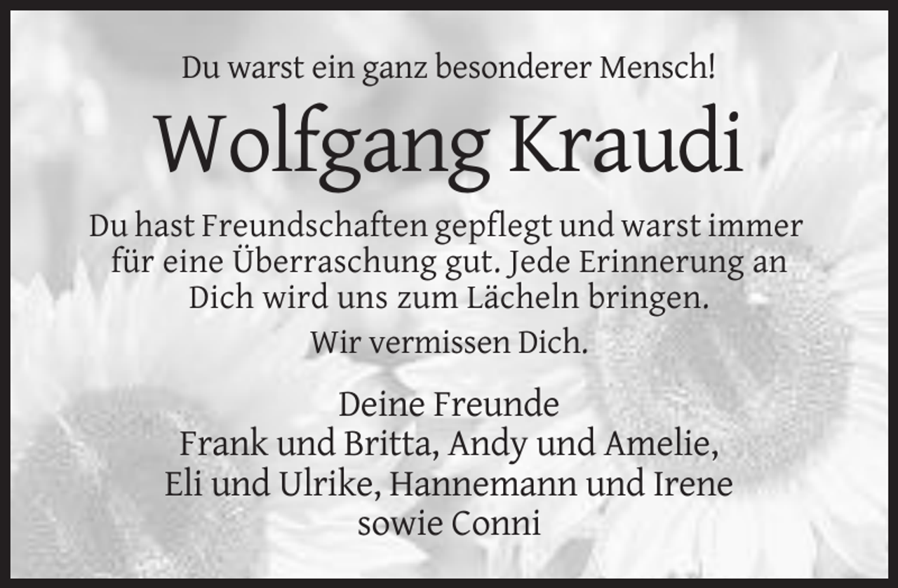 <p>Du warst ein ganz besonderer Mensch!</p><p>Wolfgang Kraudi<br />Du hast Freundschaften gepflegt und warst immer<br />für eine Überraschung gut. Jede Erinnerung an<br />Dich wird uns zum Lächeln bringen.<br />Wir vermissen Dich.</p><p>Deine Freunde<br />Frank und Britta, Andy und Amelie,<br />Eli und Ulrike, Hannemann und Irene<br />sowie Conni</p>