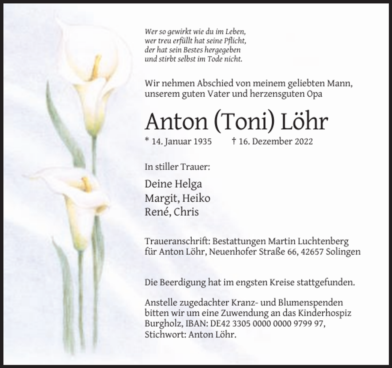<p>Wer so gewirkt wie du im Leben,<br />wer treu erfüllt hat seine Pflicht,<br />der hat sein Bestes hergegeben<br />und stirbt selbst im Tode nicht.</p><p>Wir nehmen Abschied von meinem geliebten Mann,<br />unserem guten Vater und herzensguten Opa</p><p>Anton (Toni) Löhr<br />* 14. Januar 1935</p><p>† 16. Dezember 2022</p><p>In stiller Trauer:</p><p>Deine Helga<br />Margit, Heiko<br />René, Chris<br />Traueranschrift: Bestattungen Martin Luchtenberg<br />für Anton Löhr, Neuenhofer Straße 66, 42657 Solingen</p><p>Die Beerdigung hat im engsten Kreise stattgefunden.<br />Anstelle zugedachter Kranz- und Blumenspenden<br />bitten wir um eine Zuwendung an das Kinderhospiz<br />Burgholz, IBAN: DE42 3305 9797,<br />Stichwort: Anton Löhr.</p>