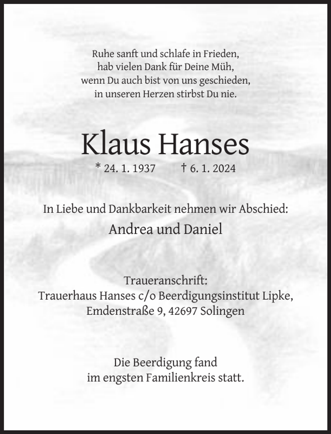 <p>Ruhe sanft und schlafe in Frieden,<br />hab vielen Dank für Deine Müh,<br />wenn Du auch bist von uns geschieden,<br />in unseren Herzen stirbst Du nie.</p><p>Klaus Hanses<br />* 24. 1. 1937</p><p>† 6. 1. 2024</p><p>In Liebe und Dankbarkeit nehmen wir Abschied:</p><p>Andrea und Daniel</p><p>Traueranschrift:<br />Trauerhaus Hanses c/o Beerdigungsinstitut Lipke,<br />Emdenstraße 9, 42697 Solingen</p><p>Die Beerdigung fand<br />im engsten Familienkreis statt.</p>
