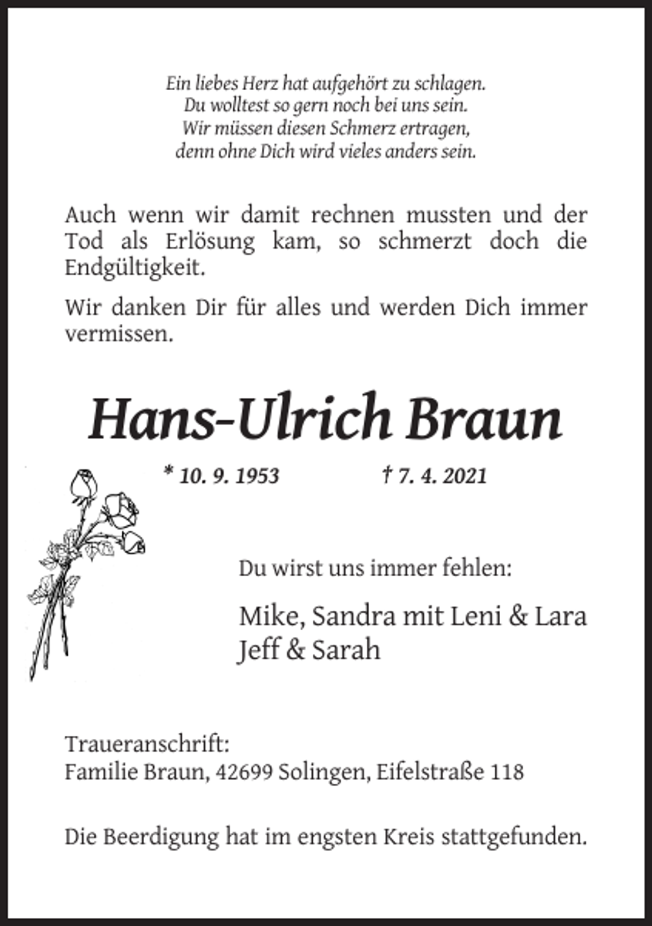 <p>Ein liebes Herz hat aufgehört zu schlagen.<br />Du wolltest so gern noch bei uns sein.<br />Wir müssen diesen Schmerz ertragen,<br />denn ohne Dich wird vieles anders sein.</p><p>Auch wenn wir damit rechnen mussten und der<br />Tod als Erlösung kam, so schmerzt doch die<br />Endgültigkeit.<br />Wir danken Dir für alles und werden Dich immer<br />vermissen.</p><p>Hans-Ulrich Braun<br />* 10. 9. 1953</p><p>† 7. 4. 2021</p><p>Du wirst uns immer fehlen:</p><p>Mike, Sandra mit Leni &amp; Lara<br />Jeff &amp; Sarah</p><p>Traueranschrift:<br />Familie Braun, 42699 Solingen, Eifelstraße 118<br />Die Beerdigung hat im engsten Kreis stattgefunden.</p>