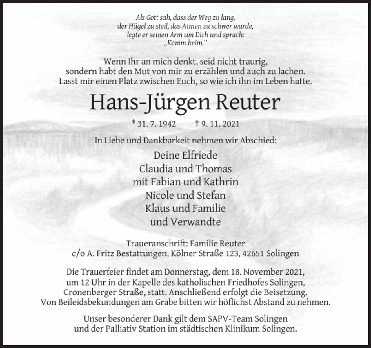 <p>Als Gott sah, dass der Weg zu lang,<br />der Hügel zu steil, das Atmen zu schwer wurde,<br />legte er seinen Arm um Dich und sprach:<br />„Komm heim.“</p><p>Wenn Ihr an mich denkt, seid nicht traurig,<br />sondern habt den Mut von mir zu erzählen und auch zu lachen.<br />Lasst mir einen Platz zwischen Euch, so wie ich ihn im Leben hatte.</p><p>Hans-Jürgen Reuter<br />* 31. 7. 1942</p><p>† 9. 11. 2021</p><p>In Liebe und Dankbarkeit nehmen wir Abschied:</p><p>Deine Elfriede<br />Claudia und Thomas<br />mit Fabian und Kathrin<br />Nicole und Stefan<br />Klaus und Familie<br />und Verwandte<br />Traueranschrift: Familie Reuter<br />c/o A. Fritz Bestattungen, Kölner Straße 123, 42651 Solingen<br />Die Trauerfeier findet am Donnerstag, dem 18. November 2021,<br />um 12 Uhr in der Kapelle des katholischen Friedhofes Solingen,<br />Cronenberger Straße, statt. Anschließend erfolgt die Beisetzung.<br />Von Beileidsbekundungen am Grabe bitten wir höflichst Abstand zu nehmen.<br />Unser besonderer Dank gilt dem SAPV-Team Solingen<br />und der Palliativ Station im städtischen Klinikum Solingen.</p>