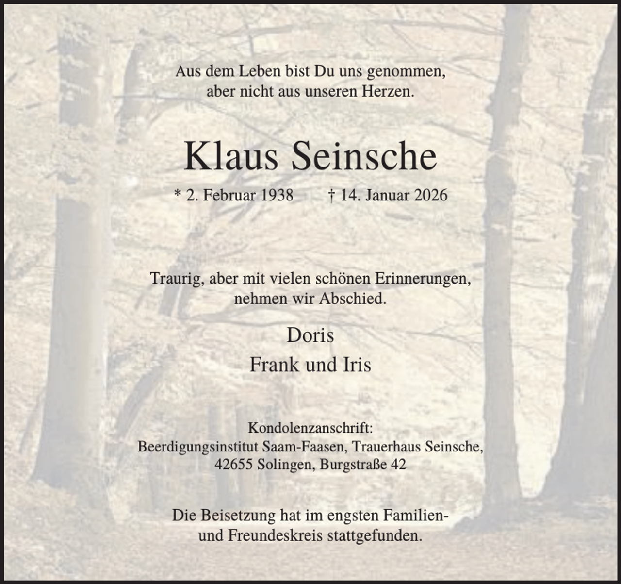 <p>Aus dem Leben bist Du uns genommen,</p><p>aber nicht aus unseren Herzen.</p><p>Klaus Seinsche<br />* 2. Februar 1938</p><p>† 14. Januar 2026</p><p>Traurig, aber mit vielen schönen Erinnerungen,<br />nehmen wir Abschied.</p><p>Doris<br />Frank und Iris<br />Kondolenzanschrift:<br />Beerdigungsinstitut Saam-Faasen, Trauerhaus Seinsche,<br />42655 Solingen, Burgstraße 42</p><p>Die Beisetzung hat im engsten Familienund Freundeskreis stattgefunden.</p>