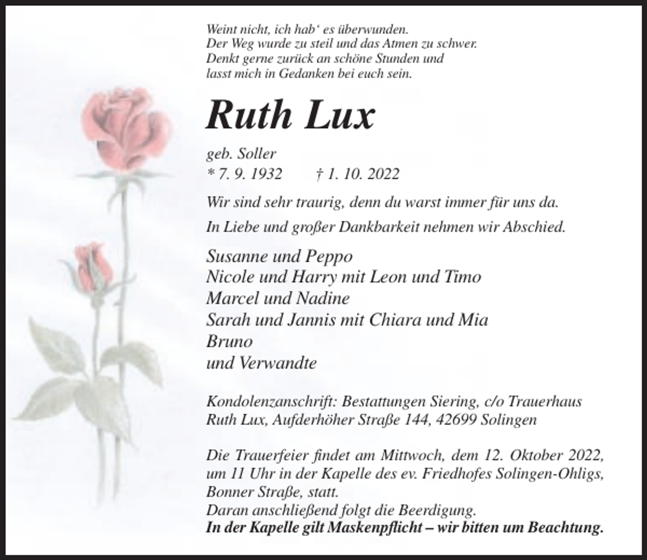 <p>Weint nicht, ich hab‘ es überwunden.<br />Der Weg wurde zu steil und das Atmen zu schwer.<br />Denkt gerne zurück an schöne Stunden und<br />lasst mich in Gedanken bei euch sein.</p><p>Ruth Lux<br />geb. Soller<br />* 7. 9. 1932</p><p>† 1. 10. 2022</p><p>Wir sind sehr traurig, denn du warst immer für uns da.<br />In Liebe und großer Dankbarkeit nehmen wir Abschied.</p><p>Susanne und Peppo<br />Nicole und Harry mit Leon und Timo<br />Marcel und Nadine<br />Sarah und Jannis mit Chiara und Mia<br />Bruno<br />und Verwandte<br />Kondolenzanschrift: Bestattungen Siering, c/o Trauerhaus<br />Ruth Lux, Aufderhöher Straße 144, 42699 Solingen<br />Die Trauerfeier findet am Mittwoch, dem 12. Oktober 2022,<br />um 11 Uhr in der Kapelle des ev. Friedhofes Solingen-Ohligs,<br />Bonner Straße, statt.<br />Daran anschließend folgt die Beerdigung.<br />In der Kapelle gilt Maskenpflicht – wir bitten um Beachtung.</p>