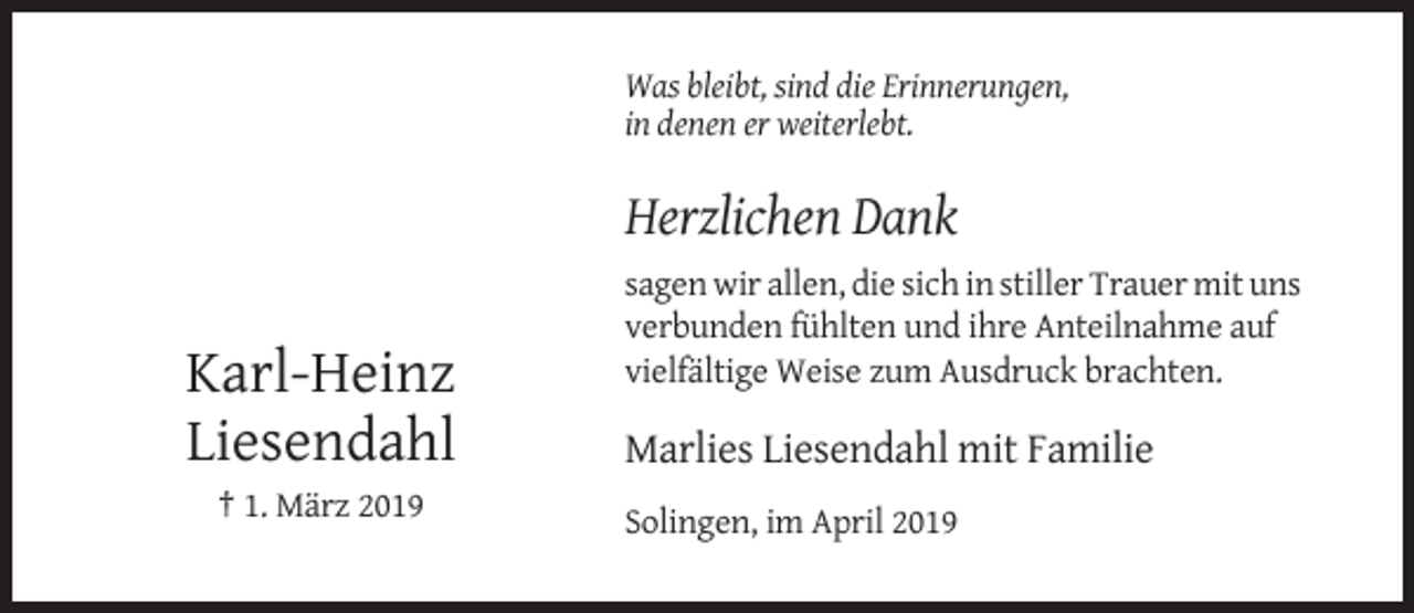 <p>Was bleibt, sind die Erinnerungen,<br />in denen er weiterlebt.</p><p>Herzlichen Dank</p><p>Karl-Heinz<br />Liesendahl</p><p>sagen wir allen, die sich in stiller Trauer mit uns<br />verbunden fühlten und ihre Anteilnahme auf<br />vielfältige Weise zum Ausdruck brachten.</p><p>Marlies Liesendahl mit Familie</p><p>† 1. März 2019<br />Solingen, im April 2019</p>