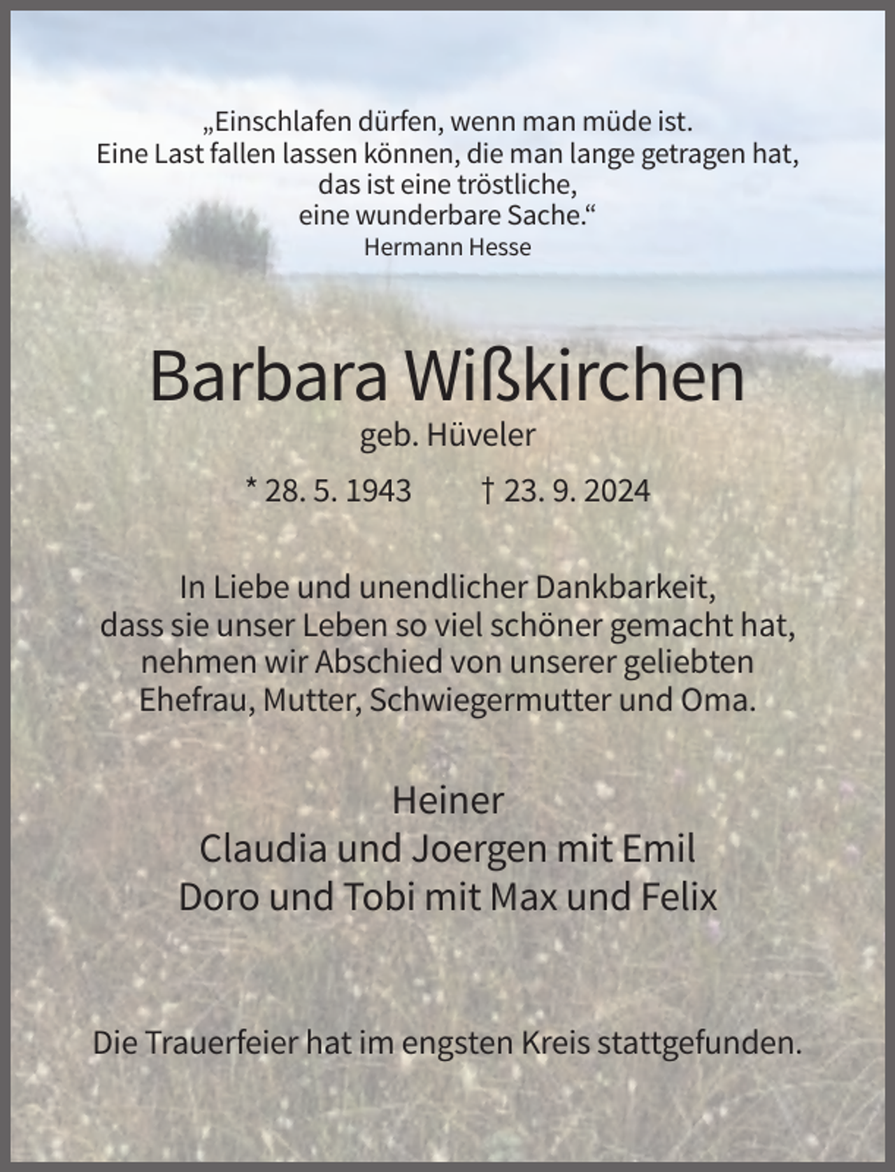 <p>„Einschlafen dürfen, wenn man müde ist.<br />Eine Last fallen lassen können, die man lange getragen hat,<br />das ist eine tröstliche,<br />eine wunderbare Sache.“<br />Hermann Hesse</p><p>Barbara Wißkirchen<br />geb. Hüveler<br />* 28. 5. 1943</p><p>† 23. 9. 2024</p><p>In Liebe und unendlicher Dankbarkeit,<br />dass sie unser Leben so viel schöner gemacht hat,<br />nehmen wir Abschied von unserer geliebten<br />Ehefrau, Mutter, Schwiegermutter und Oma.</p><p>Heiner<br />Claudia und Joergen mit Emil<br />Doro und Tobi mit Max und Felix</p><p>Die Trauerfeier hat im engsten Kreis stattgefunden.</p>