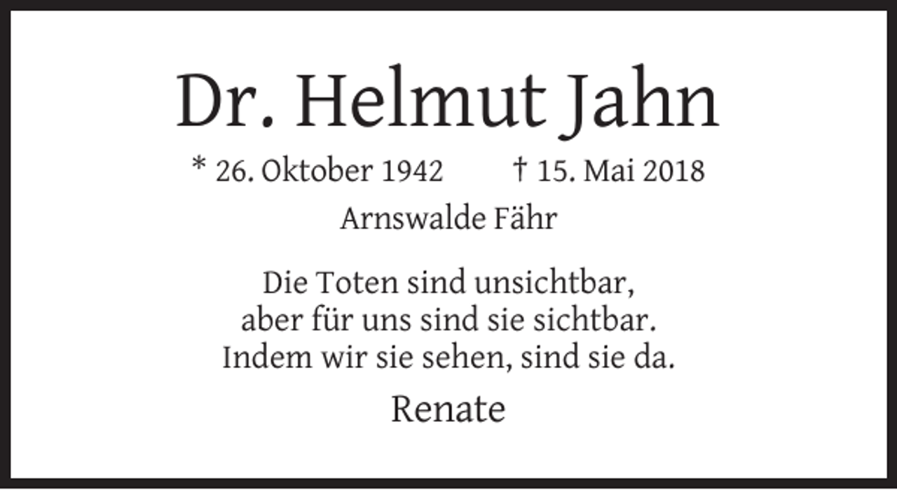 <p>Dr. Helmut Jahn<br />* 26. Oktober 1942<br />† 15. Mai 2018<br />Arnswalde Fähr<br />Die Toten sind unsichtbar,<br />aber für uns sind sie sichtbar.<br />Indem wir sie sehen, sind sie da.</p><p>Renate</p>