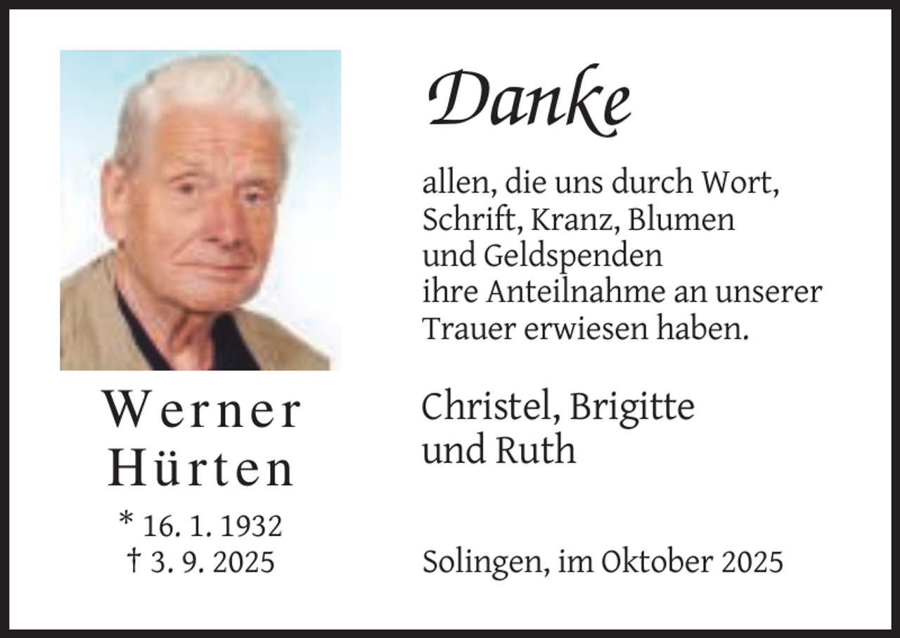 <p>Danke<br />allen, die uns durch Wort,<br />Schrift, Kranz, Blumen<br />und Geldspenden<br />ihre Anteilnahme an unserer<br />Trauer erwiesen haben.</p><p>Werner<br />Hürten<br />* 16. 1. 1932<br />† 3. 9. 2025</p><p>Christel, Brigitte<br />und Ruth<br />Solingen, im Oktober 2025</p>