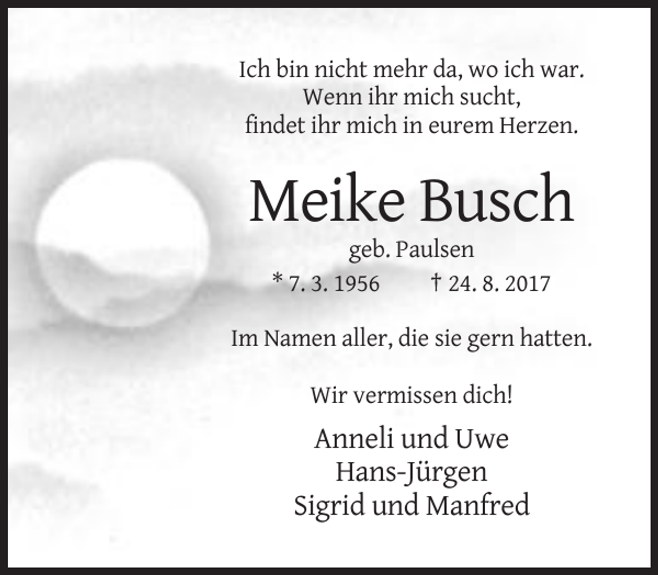 <p>Ich bin nicht mehr da, wo ich war.<br />Wenn ihr mich sucht,<br />findet ihr mich in eurem Herzen.</p><p>Meike Busch<br />geb. Paulsen<br />* 7. 3. 1956<br />† 24. 8. 2017<br />Im Namen aller, die sie gern hatten.<br />Wir vermissen dich!</p><p>Anneli und Uwe<br />Hans-Jürgen<br />Sigrid und Manfred</p>