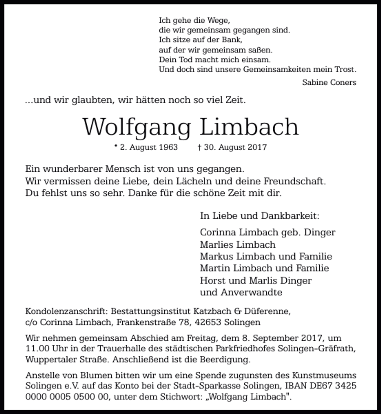 <p>Ich gehe die Wege,<br />die wir gemeinsam gegangen sind.<br />Ich sitze auf der Bank,<br />auf der wir gemeinsam saßen.<br />Dein Tod macht mich einsam.<br />Und doch sind unsere Gemeinsamkeiten mein Trost.<br />Sabine Coners</p><p>...und wir glaubten, wir hätten noch so viel Zeit.</p><p>Wolfgang Limbach<br />* 2. August 1963</p><p>† 30. August 2017</p><p>Ein wunderbarer Mensch ist von uns gegangen.<br />Wir vermissen deine Liebe, dein Lächeln und deine Freundschaft.<br />Du fehlst uns so sehr. Danke für die schöne Zeit mit dir.<br />In Liebe und Dankbarkeit:<br />Corinna Limbach geb. Dinger<br />Marlies Limbach<br />Markus Limbach und Familie<br />Martin Limbach und Familie<br />Horst und Marlis Dinger<br />und Anverwandte<br />Kondolenzanschrift: Bestattungsinstitut Katzbach &amp; Düferenne,<br />c/o Corinna Limbach, Frankenstraße 78, 42653 Solingen<br />Wir nehmen gemeinsam Abschied am Freitag, dem 8. September 2017, um<br />11.00 Uhr in der Trauerhalle des städtischen Parkfriedhofes Solingen-Gräfrath,<br />Wuppertaler Straße. Anschließend ist die Beerdigung.<br />Anstelle von Blumen bitten wir um eine Spende zugunsten des Kunstmuseums<br />Solingen e.V. auf das Konto bei der Stadt-Sparkasse Solingen, IBAN DE67 3425<br />05 05, unter dem Stichwort: „Wolfgang Limbach".</p>