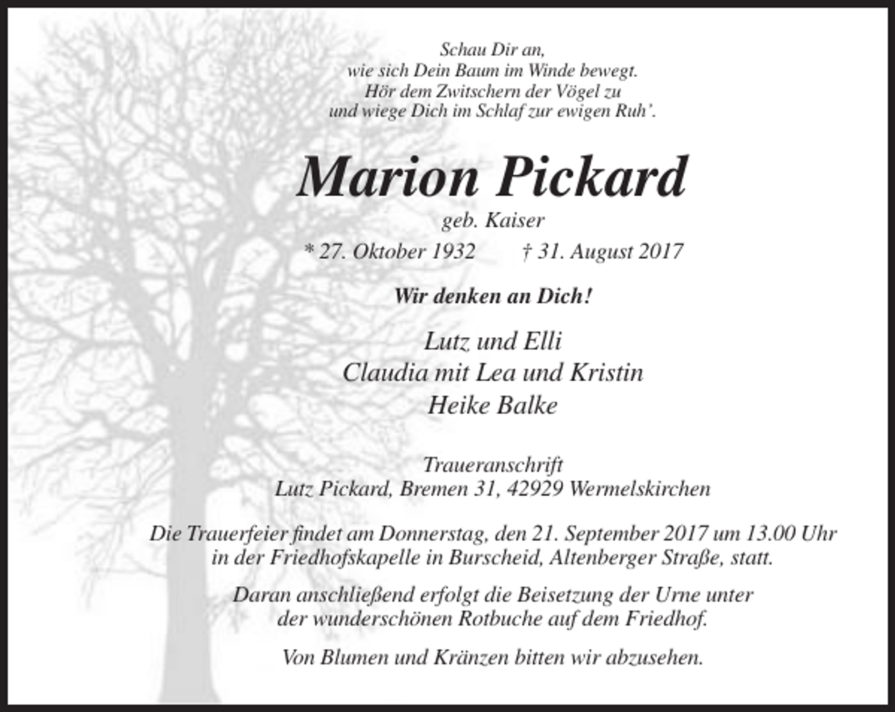 <p>Schau Dir an,<br />wie sich Dein Baum im Winde bewegt.<br />Hör dem Zwitschern der Vögel zu<br />und wiege Dich im Schlaf zur ewigen Ruh’.</p><p>Marion Pickard<br />geb. Kaiser<br />* 27. Oktober 1932<br />† 31. August 2017<br />Wir denken an Dich!</p><p>Lutz und Elli<br />Claudia mit Lea und Kristin<br />Heike Balke<br />Traueranschrift<br />Lutz Pickard, Bremen 31, 42929 Wermelskirchen<br />Die Trauerfeier findet am Donnerstag, den 21. September 2017 um 13.00 Uhr<br />in der Friedhofskapelle in Burscheid, Altenberger Straße, statt.<br />Daran anschließend erfolgt die Beisetzung der Urne unter<br />der wunderschönen Rotbuche auf dem Friedhof.<br />Von Blumen und Kränzen bitten wir abzusehen.</p>