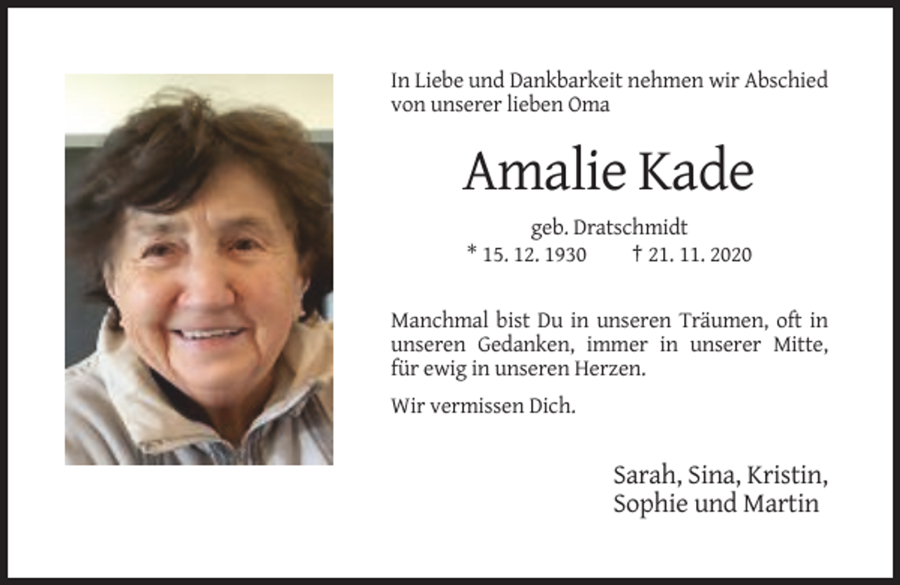 <p>In Liebe und Dankbarkeit nehmen wir Abschied<br />von unserer lieben Oma</p><p>Amalie Kade<br />geb. Dratschmidt<br />* 15. 12. 1930<br />† 21. 11. 2020</p><p>Manchmal bist Du in unseren Träumen, oft in<br />unseren Gedanken, immer in unserer Mitte,<br />für ewig in unseren Herzen.<br />Wir vermissen Dich.</p><p>Sarah, Sina, Kristin,<br />Sophie und Martin</p>