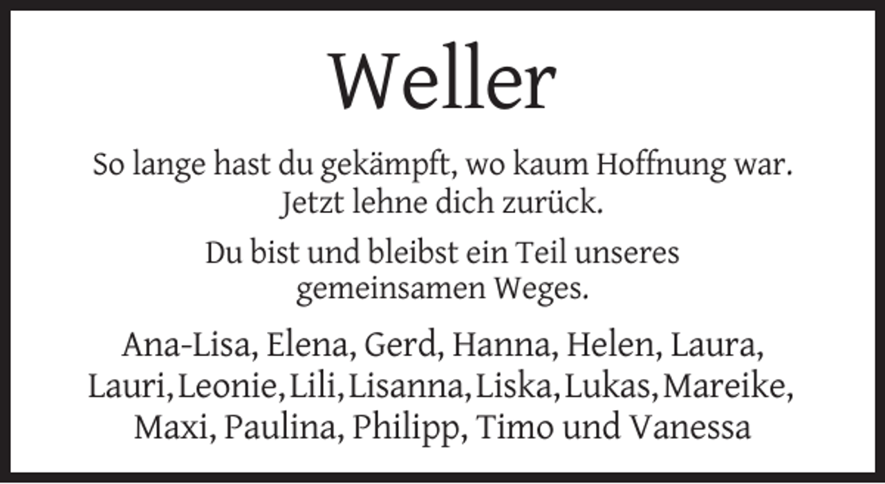 <p>Weller<br />So lange hast du gekämpft, wo kaum Hoffnung war.<br />Jetzt lehne dich zurück.<br />Du bist und bleibst ein Teil unseres<br />gemeinsamen Weges.</p><p>Ana-Lisa, Elena, Gerd, Hanna, Helen, Laura,<br />Lauri, Leonie, Lili, Lisanna, Liska, Lukas, Mareike,<br />Maxi, Paulina, Philipp, Timo und Vanessa</p>