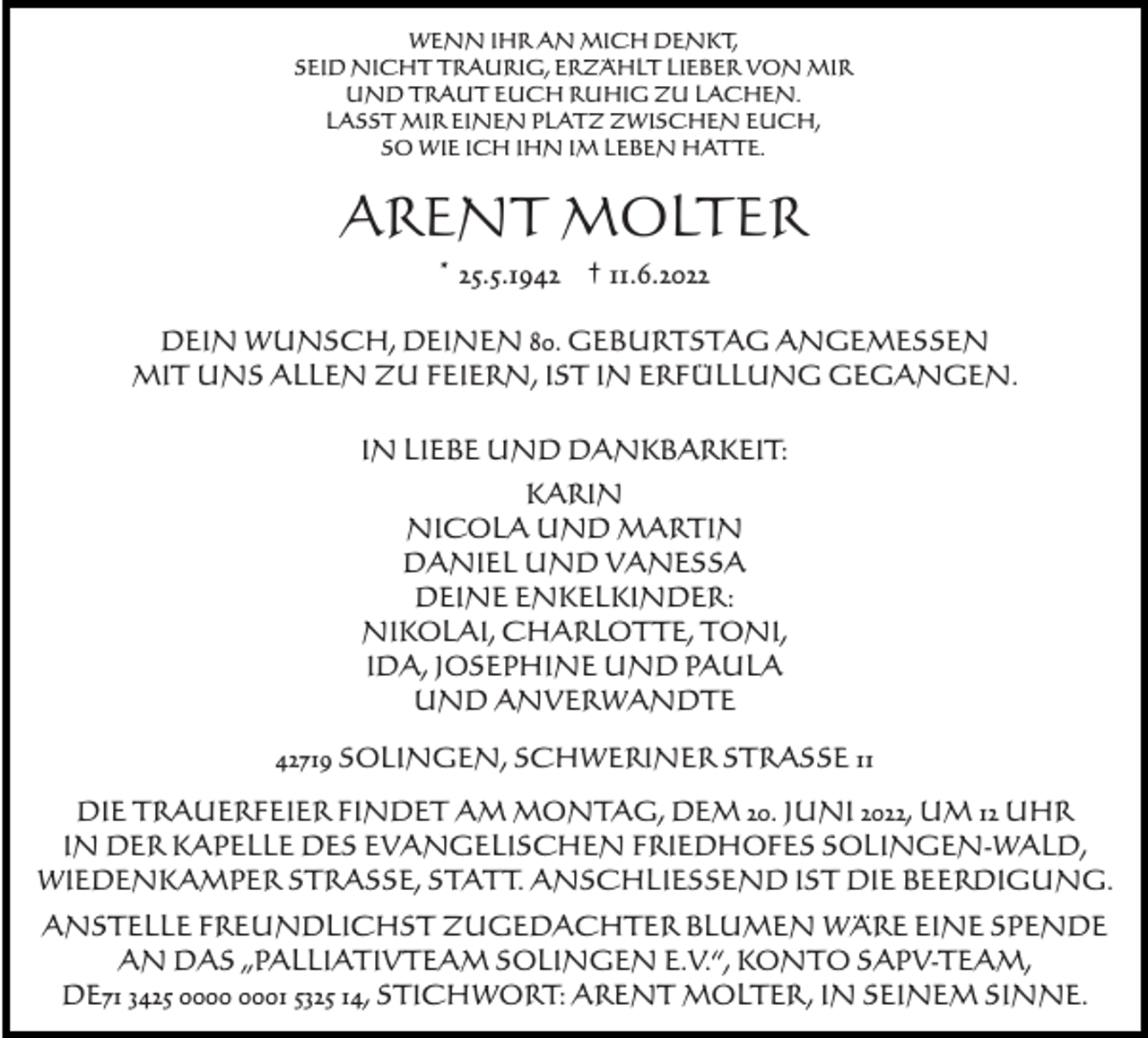 <p>WENN IHR AN MICH DENKT,<br />SEID NICHT TRAURIG, ERZÄHLT LIEBER VON MIR<br />UND TRAUT EUCH RUHIG ZU LACHEN.<br />LASST MIR EINEN PLATZ ZWISCHEN EUCH,<br />SO WIE ICH IHN IM LEBEN HATTE.</p><p>ARENT MOLTER<br />* 25.5.1942 † 11.6.2022<br />DEIN WUNSCH, DEINEN 80. GEBURTSTAG ANGEMESSEN<br />MIT UNS ALLEN ZU FEIERN, IST IN ERFÜLLUNG GEGANGEN.<br />IN LIEBE UND DANKBARKEIT:<br />KARIN<br />NICOLA UND MARTIN<br />DANIEL UND VANESSA<br />DEINE ENKELKINDER:<br />NIKOLAI, CHARLOTTE, TONI,<br />IDA, JOSEPHINE UND PAULA<br />UND ANVERWANDTE<br />42719 SOLINGEN, SCHWERINER STRASSE 11<br />DIE TRAUERFEIER FINDET AM MONTAG, DEM 20. JUNI 2022, UM 12 UHR<br />IN DER KAPELLE DES EVANGELISCHEN FRIEDHOFES SOLINGEN-WALD,<br />WIEDENKAMPER STRASSE, STATT. ANSCHLIESSEND IST DIE BEERDIGUNG.<br />ANSTELLE FREUNDLICHST ZUGEDACHTER BLUMEN WÄRE EINE SPENDE<br />AN DAS „PALLIATIVTEAM SOLINGEN E.V.“, KONTO SAPV-TEAM,<br />DE71 3425 01 5325 14, STICHWORT: ARENT MOLTER, IN SEINEM SINNE.</p>