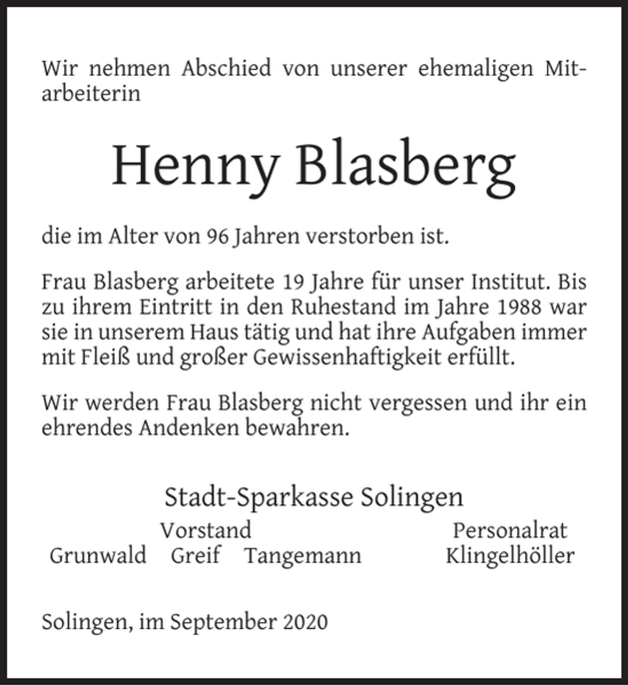 <p>Wir nehmen Abschied von unserer ehemaligen Mitarbeiterin</p><p>Henny Blasberg<br />die im Alter von 96 Jahren verstorben ist.<br />Frau Blasberg arbeitete 19 Jahre für unser Institut. Bis<br />zu ihrem Eintritt in den Ruhestand im Jahre 1988 war<br />sie in unserem Haus tätig und hat ihre Aufgaben immer<br />mit Fleiß und großer Gewissenhaftigkeit erfüllt.<br />Wir werden Frau Blasberg nicht vergessen und ihr ein<br />ehrendes Andenken bewahren.</p><p>Stadt-Sparkasse Solingen</p><p>Vorstand<br />Grunwald Greif Tangemann<br />Solingen, im September 2020</p><p>Personalrat<br />Klingelhöller</p>