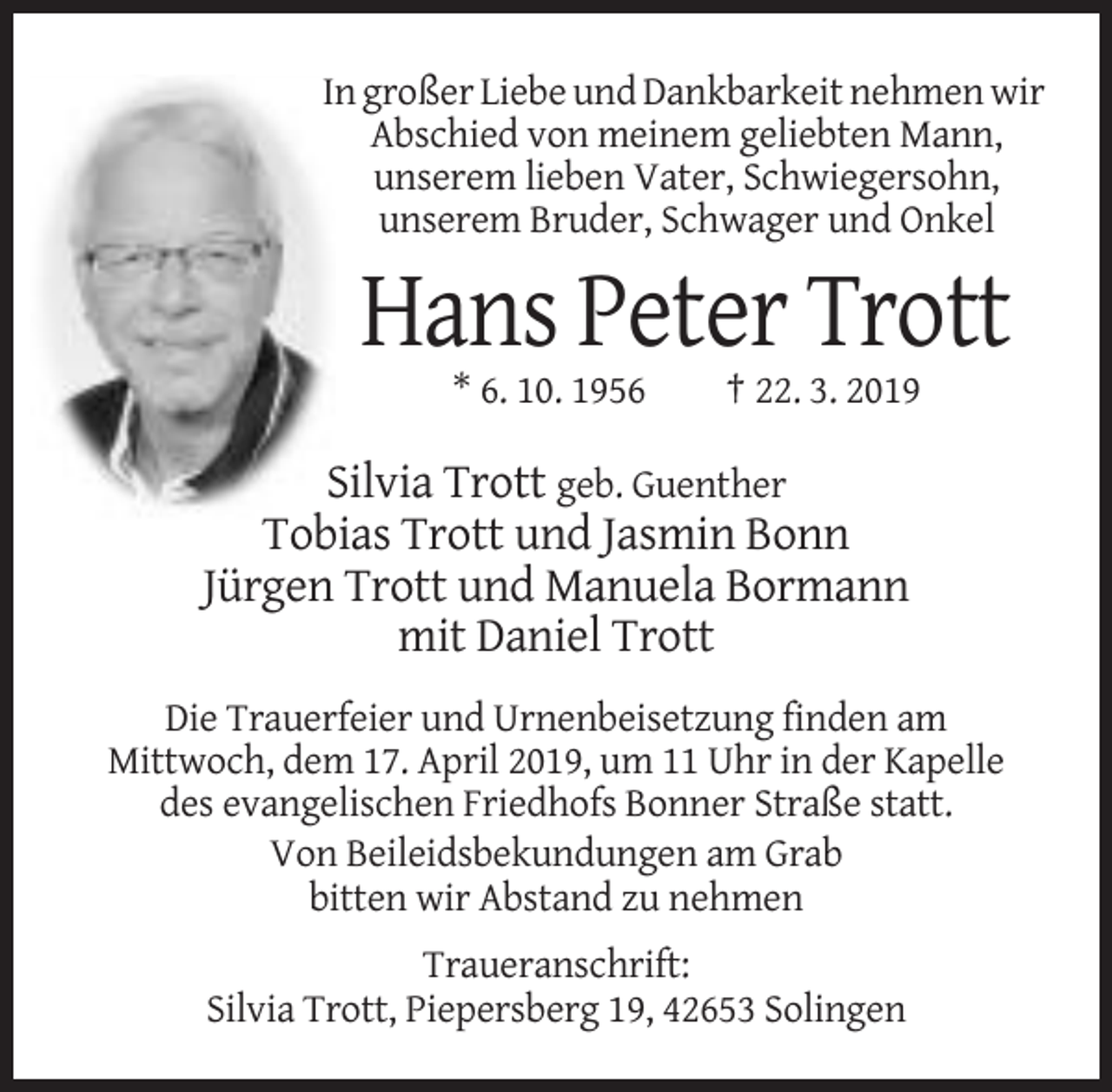 <p>In großer Liebe und Dankbarkeit nehmen wir<br />Abschied von meinem geliebten Mann,<br />unserem lieben Vater, Schwiegersohn,<br />unserem Bruder, Schwager und Onkel</p><p>Hans Peter Trott<br />* 6. 10. 1956</p><p>† 22. 3. 2019</p><p>Silvia Trott geb. Guenther<br />Tobias Trott und Jasmin Bonn<br />Jürgen Trott und Manuela Bormann<br />mit Daniel Trott<br />Die Trauerfeier und Urnenbeisetzung finden am<br />Mittwoch, dem 17. April 2019, um 11 Uhr in der Kapelle<br />des evangelischen Friedhofs Bonner Straße statt.<br />Von Beileidsbekundungen am Grab<br />bitten wir Abstand zu nehmen<br />Traueranschrift:<br />Silvia Trott, Piepersberg 19, 42653 Solingen</p>