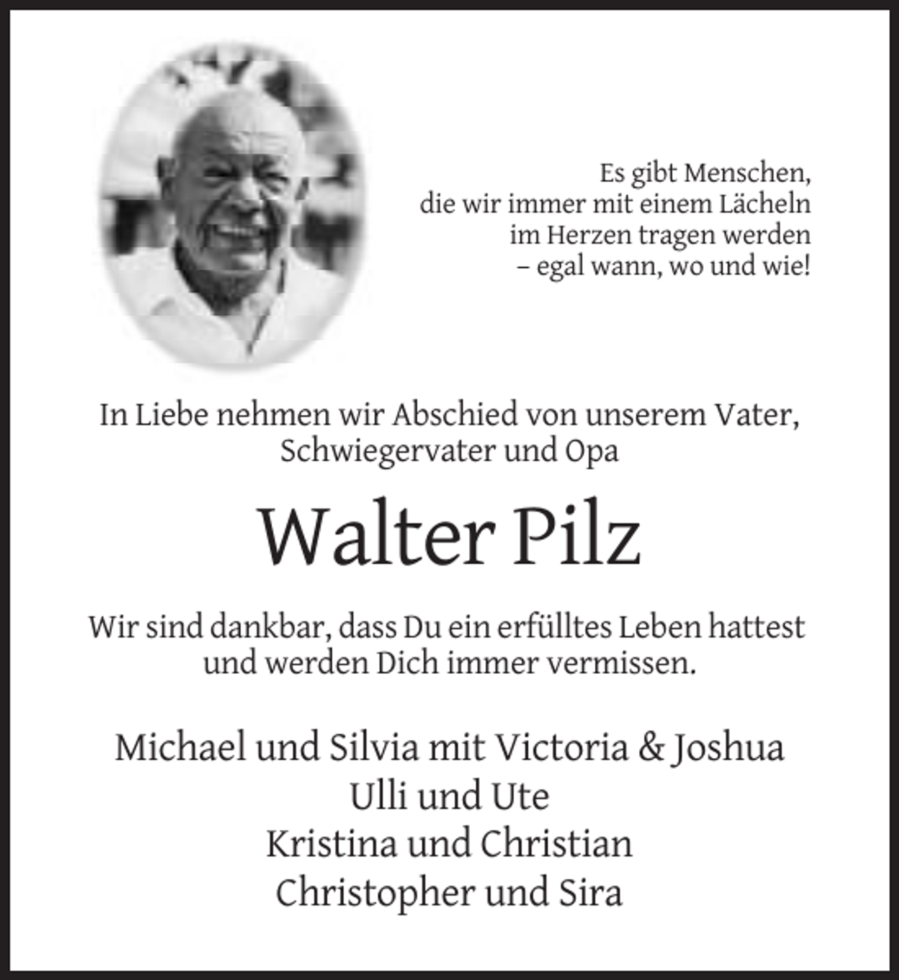 <p>Es gibt Menschen,<br />die wir immer mit einem Lächeln<br />im Herzen tragen werden<br />– egal wann, wo und wie!</p><p>In Liebe nehmen wir Abschied von unserem Vater,<br />Schwiegervater und Opa</p><p>Walter Pilz<br />Wir sind dankbar, dass Du ein erfülltes Leben hattest<br />und werden Dich immer vermissen.</p><p>Michael und Silvia mit Victoria &amp; Joshua<br />Ulli und Ute<br />Kristina und Christian<br />Christopher und Sira</p>