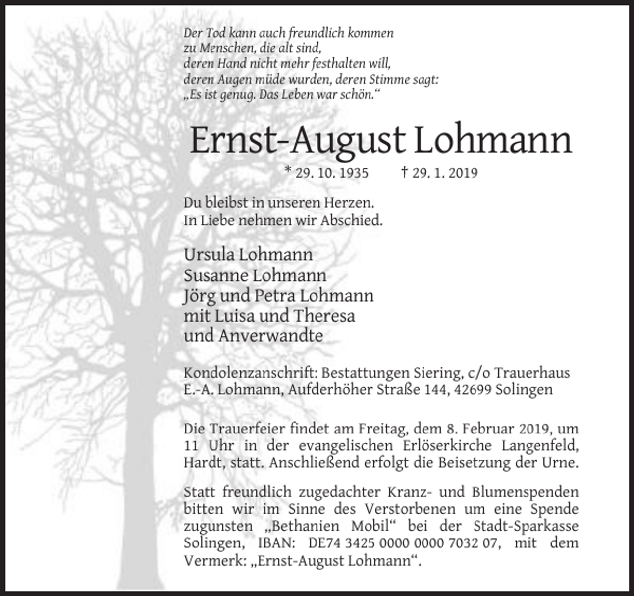 <p>Der Tod kann auch freundlich kommen<br />zu Menschen, die alt sind,<br />deren Hand nicht mehr festhalten will,<br />deren Augen müde wurden, deren Stimme sagt:<br />„Es ist genug. Das Leben war schön.“</p><p>Ernst-August Lohmann<br />* 29. 10. 1935</p><p>† 29. 1. 2019</p><p>Du bleibst in unseren Herzen.<br />In Liebe nehmen wir Abschied.</p><p>Ursula Lohmann<br />Susanne Lohmann<br />Jörg und Petra Lohmann<br />mit Luisa und Theresa<br />und Anverwandte<br />Kondolenzanschrift: Bestattungen Siering, c/o Trauerhaus<br />E.-A. Lohmann, Aufderhöher Straße 144, 42699 Solingen<br />Die Trauerfeier findet am Freitag, dem 8. Februar 2019, um<br />11 Uhr in der evangelischen Erlöserkirche Langenfeld,<br />Hardt, statt. Anschließend erfolgt die Beisetzung der Urne.<br />Statt freundlich zugedachter Kranz- und Blumenspenden<br />bitten wir im Sinne des Verstorbenen um eine Spende<br />zugunsten „Bethanien Mobil“ bei der Stadt-Sparkasse<br />Solingen, IBAN: DE74 3425 7032 07, mit dem<br />Vermerk: „Ernst-August Lohmann“.</p>