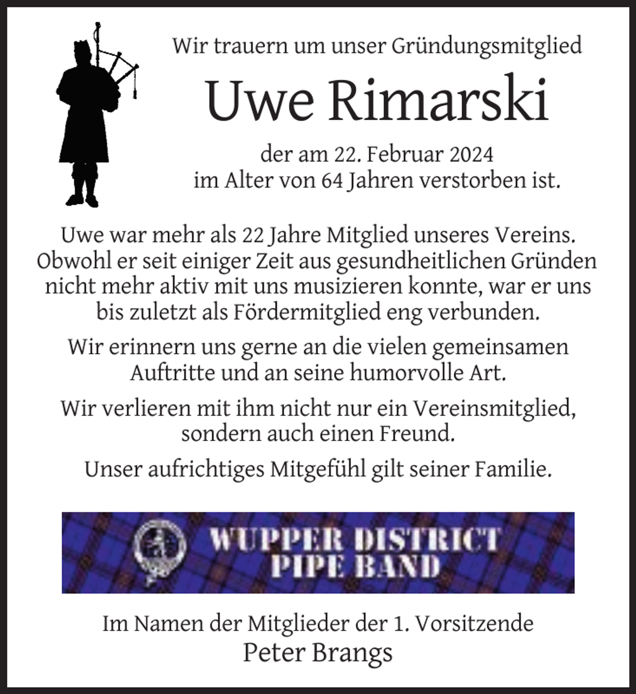 <p>Wir trauern um unser Gründungsmitglied</p><p>Uwe Rimarski<br />der am 22. Februar 2024<br />im Alter von 64 Jahren verstorben ist.<br />Uwe war mehr als 22 Jahre Mitglied unseres Vereins.<br />Obwohl er seit einiger Zeit aus gesundheitlichen Gründen<br />nicht mehr aktiv mit uns musizieren konnte, war er uns<br />bis zuletzt als Fördermitglied eng verbunden.<br />Wir erinnern uns gerne an die vielen gemeinsamen<br />Auftritte und an seine humorvolle Art.<br />Wir verlieren mit ihm nicht nur ein Vereinsmitglied,<br />sondern auch einen Freund.<br />Unser aufrichtiges Mitgefühl gilt seiner Familie.</p><p>Im Namen der Mitglieder der 1. Vorsitzende</p><p>Peter Brangs</p>
