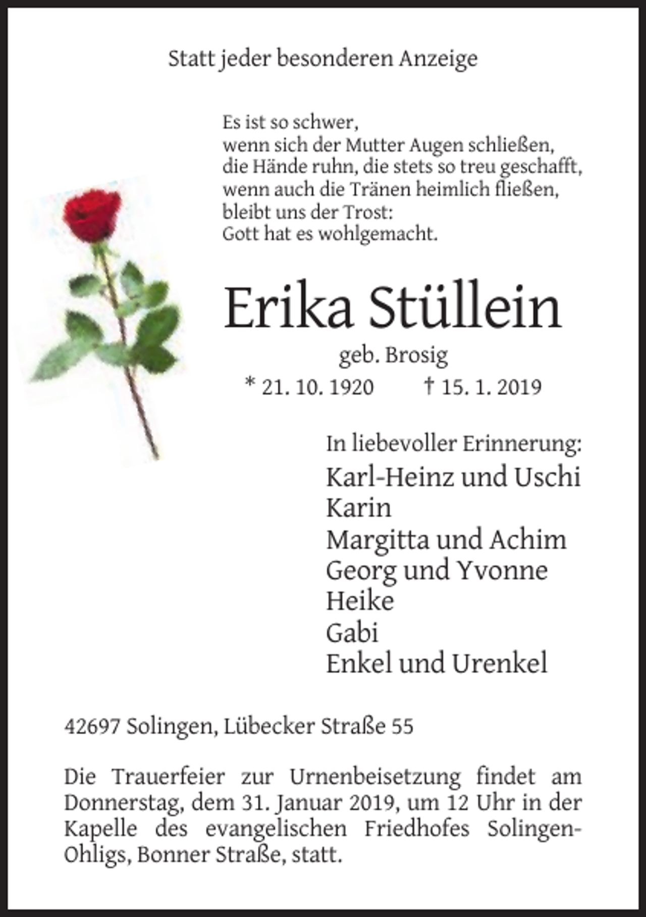<p>Statt jeder besonderen Anzeige<br />Es ist so schwer,<br />wenn sich der Mutter Augen schließen,<br />die Hände ruhn, die stets so treu geschafft,<br />wenn auch die Tränen heimlich fließen,<br />bleibt uns der Trost:<br />Gott hat es wohlgemacht.</p><p>Erika Stüllein<br />geb. Brosig<br />* 21. 10. 1920<br />† 15. 1. 2019<br />In liebevoller Erinnerung:</p><p>Karl-Heinz und Uschi<br />Karin<br />Margitta und Achim<br />Georg und Yvonne<br />Heike<br />Gabi<br />Enkel und Urenkel<br />42697 Solingen, Lübecker Straße 55<br />Die Trauerfeier zur Urnenbeisetzung findet am<br />Donnerstag, dem 31. Januar 2019, um 12 Uhr in der<br />Kapelle des evangelischen Friedhofes SolingenOhligs, Bonner Straße, statt.</p>