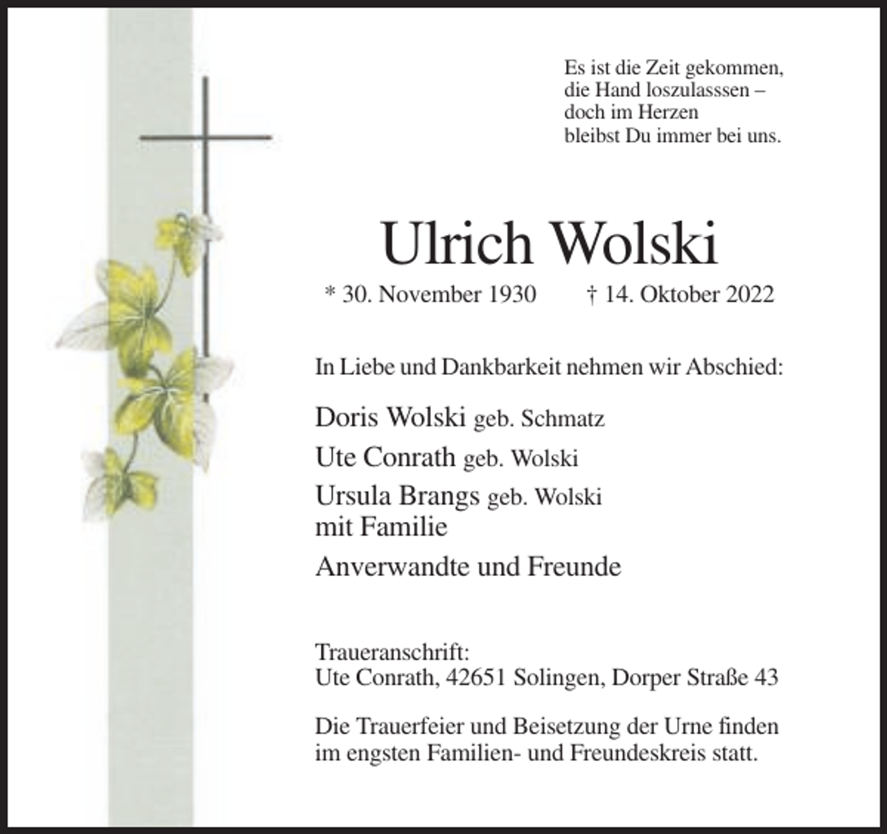<p>Es ist die Zeit gekommen,<br />die Hand loszulasssen –<br />doch im Herzen<br />bleibst Du immer bei uns.</p><p>Ulrich Wolski<br />* 30. November 1930</p><p>† 14. Oktober 2022</p><p>In Liebe und Dankbarkeit nehmen wir Abschied:</p><p>Doris Wolski geb. Schmatz<br />Ute Conrath geb. Wolski<br />Ursula Brangs geb. Wolski<br />mit Familie<br />Anverwandte und Freunde<br />Traueranschrift:<br />Ute Conrath, 42651 Solingen, Dorper Straße 43<br />Die Trauerfeier und Beisetzung der Urne finden<br />im engsten Familien- und Freundeskreis statt.</p>