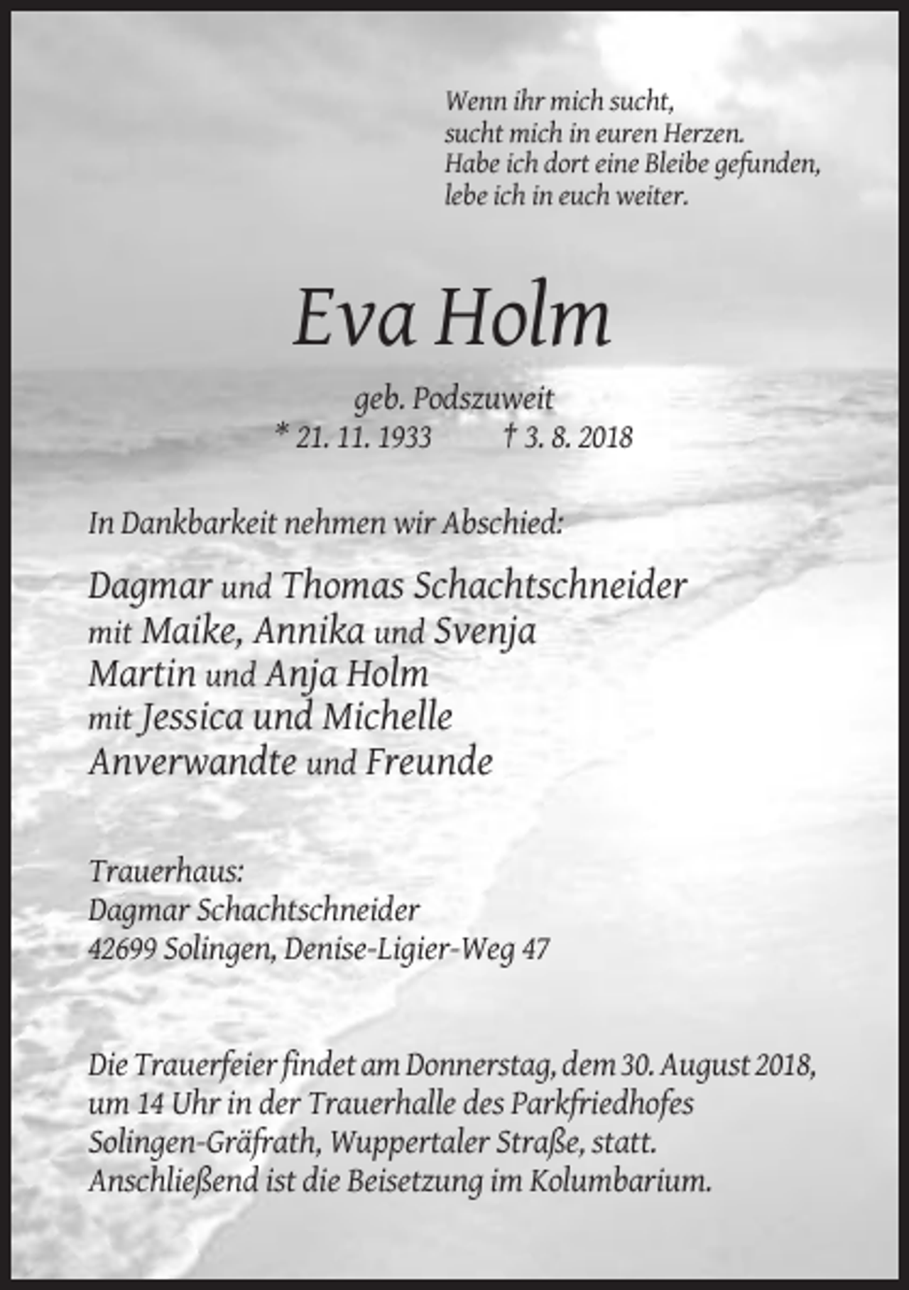 <p>Wenn ihr mich sucht,<br />sucht mich in euren Herzen.<br />Habe ich dort eine Bleibe gefunden,<br />lebe ich in euch weiter.</p><p>Eva Holm<br />geb. Podszuweit<br />* 21. 11. 1933<br />† 3. 8. 2018<br />In Dankbarkeit nehmen wir Abschied:</p><p>Dagmar und Thomas Schachtschneider<br />mit Maike, Annika und Svenja<br />Martin und Anja Holm<br />mit Jessica und Michelle<br />Anverwandte und Freunde<br />Trauerhaus:<br />Dagmar Schachtschneider<br />42699 Solingen, Denise-Ligier-Weg 47</p><p>Die Trauerfeier findet am Donnerstag, dem 30. August 2018,<br />um 14 Uhr in der Trauerhalle des Parkfriedhofes<br />Solingen-Gräfrath, Wuppertaler Straße, statt.<br />Anschließend ist die Beisetzung im Kolumbarium.</p>