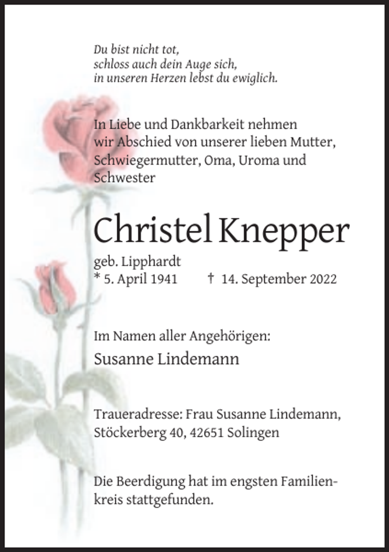 <p>Du bist nicht tot,<br />schloss auch dein Auge sich,<br />in unseren Herzen lebst du ewiglich.</p><p>In Liebe und Dankbarkeit nehmen<br />wir Abschied von unserer lieben Mutter,<br />Schwiegermutter, Oma, Uroma und<br />Schwester</p><p>Christel Knepper<br />geb. Lipphardt<br />* 5. April 1941</p><p>† 14. September 2022</p><p>Im Namen aller Angehörigen:</p><p>Susanne Lindemann</p><p>Traueradresse: Frau Susanne Lindemann,<br />Stöckerberg 40, 42651 Solingen</p><p>Die Beerdigung hat im engsten Familienkreis stattgefunden.</p>