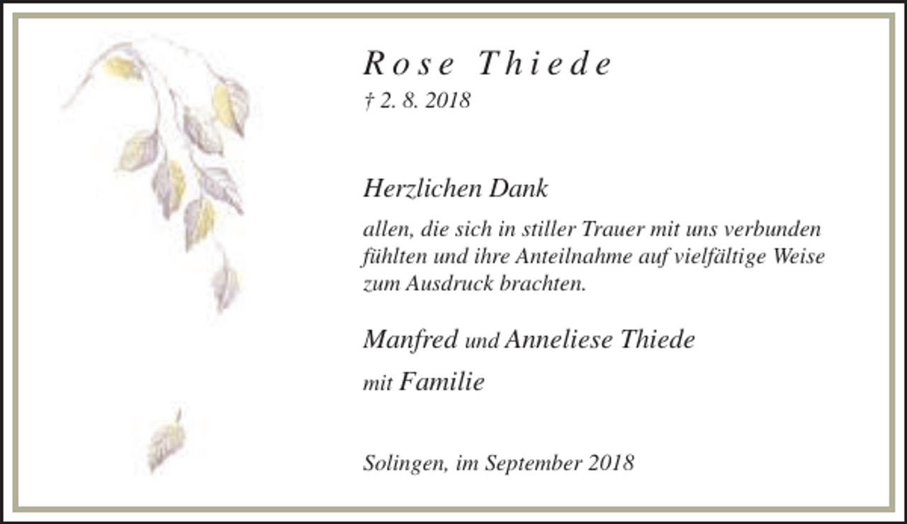 <p>Rose Thiede<br />† 2. 8. 2018</p><p>Herzlichen Dank<br />allen, die sich in stiller Trauer mit uns verbunden<br />fühlten und ihre Anteilnahme auf vielfältige Weise<br />zum Ausdruck brachten.</p><p>Manfred und Anneliese Thiede<br />mit Familie</p><p>Solingen, im September 2018</p>