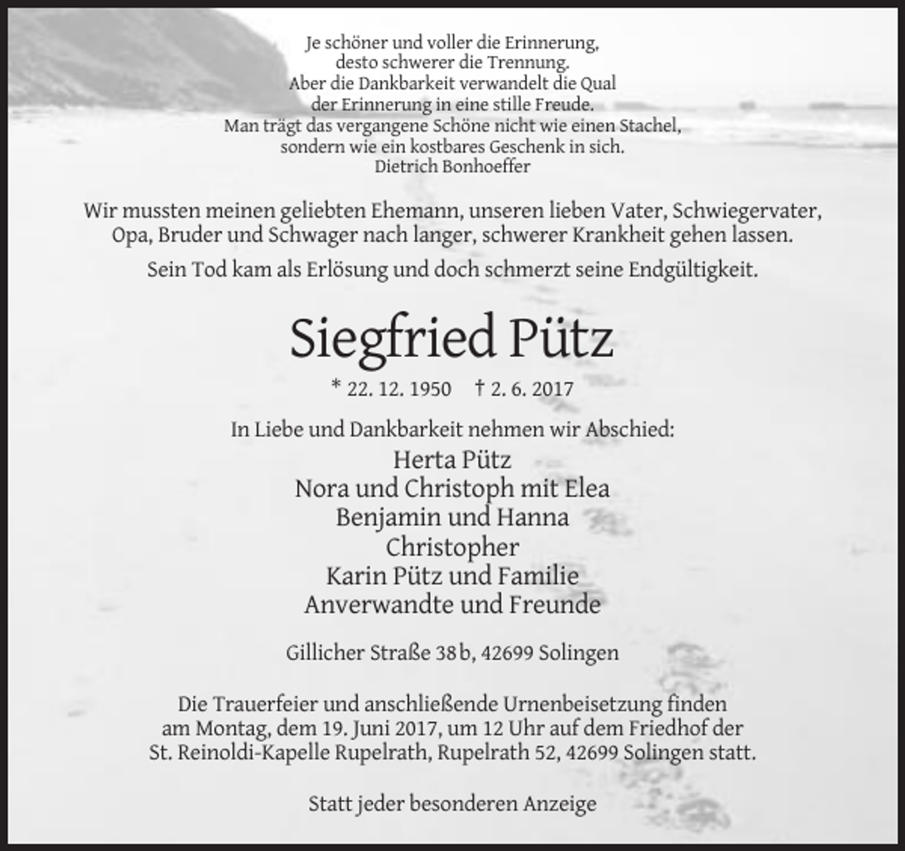 <p>Je schöner und voller die Erinnerung,<br />desto schwerer die Trennung.<br />Aber die Dankbarkeit verwandelt die Qual<br />der Erinnerung in eine stille Freude.<br />Man trägt das vergangene
 Schöne nicht wie einen Stachel,<br />sondern wie ein kostbares Geschenk in sich.<br />Dietrich Bonhoeffer</p><p>Wir mussten meinen geliebten Ehemann, unseren lieben Vater, Schwiegervater,<br />Opa,
 Bruder und Schwager nach langer, schwerer Krankheit gehen lassen.<br />Sein Tod kam als Erlösung und doch schmerzt seine Endgültigkeit.</p><p>Siegfried Pütz<br />* 22. 12. 1950 † 2.
 6. 2017<br />In Liebe und Dankbarkeit nehmen wir Abschied:</p><p>Herta Pütz<br />Nora und Christoph mit Elea<br />Benjamin und Hanna<br />Christopher<br />Karin Pütz und Familie<!--filtered-->Anverwandte und Freunde<br />Gillicher Straße 38 b, 42699 Solingen<br />Die Trauerfeier und anschließende Urnenbeisetzung finden<br />am Montag, dem 19. Juni 2017, um 12 Uhr auf dem Friedhof der<!--filtered-->St. Reinoldi-Kapelle Rupelrath, Rupelrath 52, 42699 Solingen statt.<br />Statt jeder besonderen Anzeige</p>
