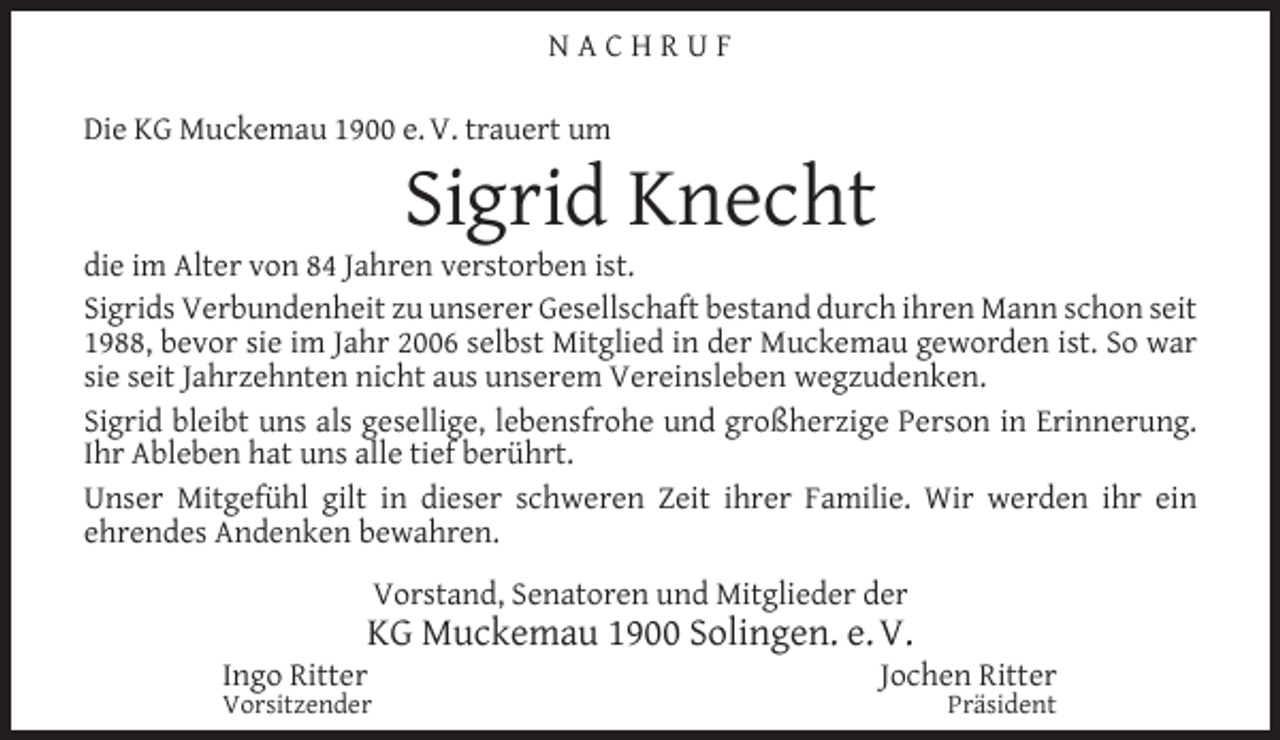 <p>NACHRUF<br />Die KG Muckemau 1900 e. V. trauert um</p><p>Sigrid Knecht</p><p>die im Alter von 84 Jahren verstorben ist.<br />Sigrids Verbundenheit zu unserer Gesellschaft bestand durch ihren Mann schon seit<br />1988, bevor sie im Jahr 2006 selbst Mitglied in der Muckemau geworden ist. So war<br />sie seit Jahrzehnten nicht aus unserem Vereinsleben wegzudenken.<br />Sigrid bleibt uns als gesellige, lebensfrohe und großherzige Person in Erinnerung.<br />Ihr Ableben hat uns alle tief berührt.<br />Unser Mitgefühl gilt in dieser schweren Zeit ihrer Familie. Wir werden ihr ein<br />ehrendes Andenken bewahren.<br />Vorstand, Senatoren und Mitglieder der</p><p>KG Muckemau 1900 Solingen. e. V.</p><p>Ingo Ritter</p><p>Vorsitzender</p><p>Jochen Ritter<br />Präsident</p>