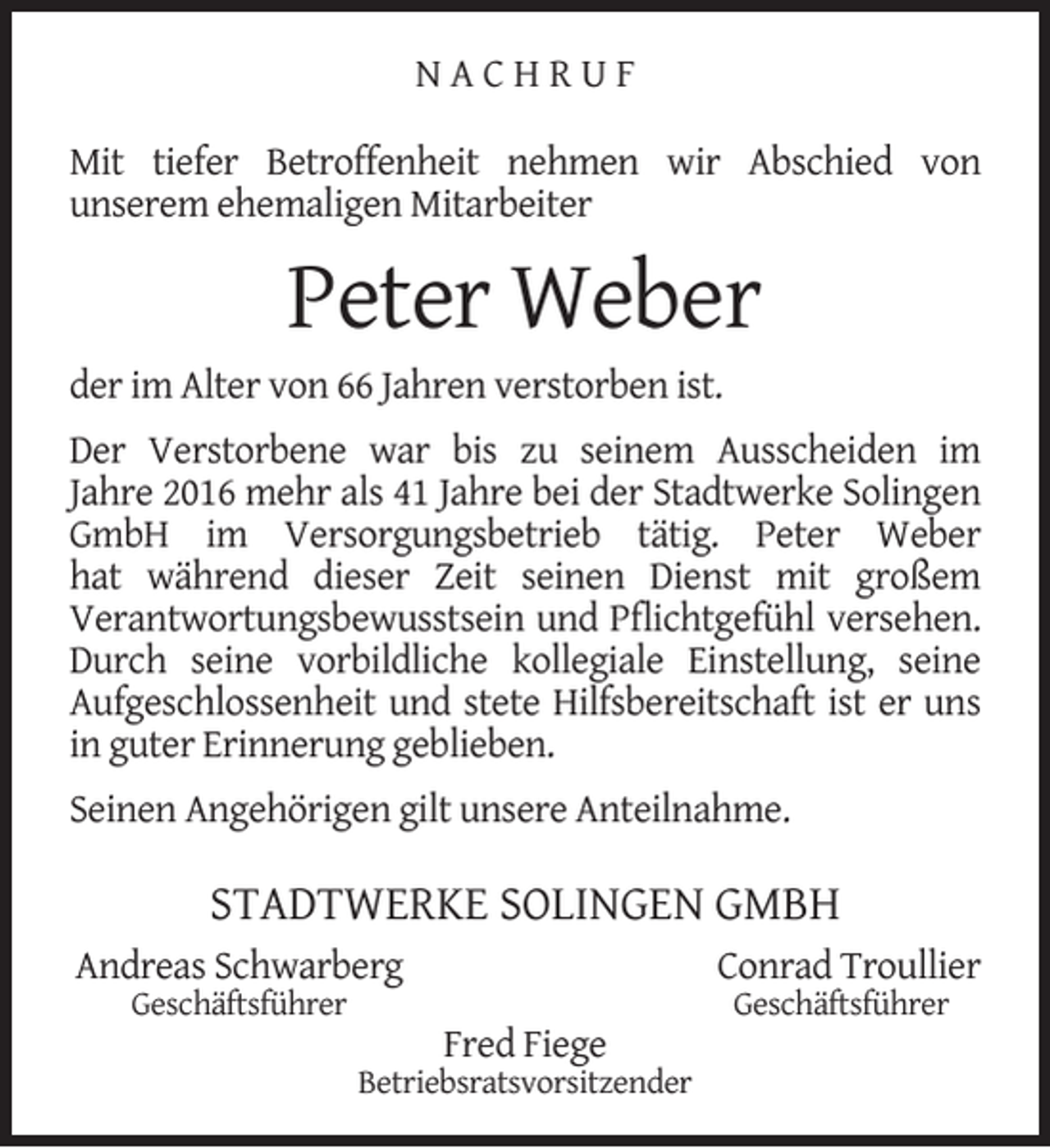 <p>NACHRUF<br />Mit tiefer Betroffenheit nehmen wir Abschied von<br />unserem ehemaligen Mitarbeiter</p><p>Peter Weber</p><p>der im Alter von 66 Jahren verstorben ist.</p><p>Der Verstorbene war bis zu seinem Ausscheiden im<br />Jahre 2016 mehr als 41 Jahre bei der Stadtwerke Solingen<br />GmbH im Versorgungsbetrieb tätig. Peter Weber<br />hat während dieser Zeit seinen Dienst mit großem<br />Verantwortungsbewusstsein und Pﬂichtgefühl versehen.<br />Durch seine vorbildliche kollegiale Einstellung, seine<br />Aufgeschlossenheit und stete Hilfsbereitschaft ist er uns<br />in guter Erinnerung geblieben.<br />Seinen Angehörigen gilt unsere Anteilnahme.</p><p>STADTWERKE SOLINGEN GMBH<br />Andreas Schwarberg<br />Geschäftsführer</p><p>Conrad Troullier<br />Fred Fiege</p><p>Betriebsratsvorsitzender</p><p>Geschäftsführer</p>