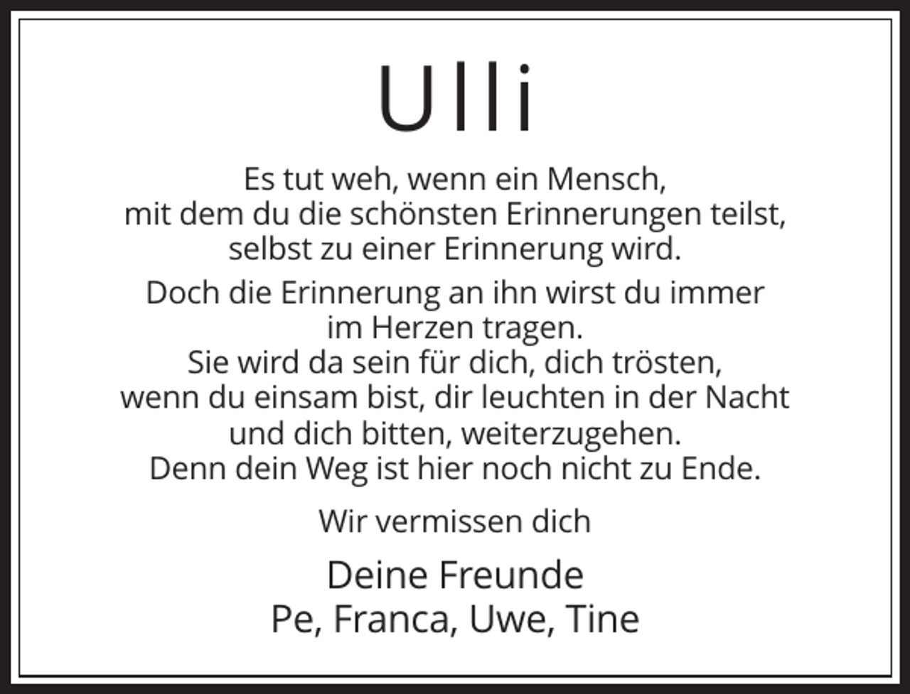 <p>Ulli<br />Es tut weh, wenn ein Mensch,<br />mit dem du die schönsten Erinnerungen teilst,<br />selbst zu einer Erinnerung wird.<br />Doch die Erinnerung an ihn wirst du immer<br />im Herzen tragen.<br />Sie wird da sein für dich, dich trösten,<br />wenn du einsam bist, dir leuchten in der Nacht<br />und dich bitten, weiterzugehen.<br />Denn dein Weg ist hier noch nicht zu Ende.<br />Wir vermissen dich</p><p>Deine Freunde<br />Pe, Franca, Uwe, Tine</p>