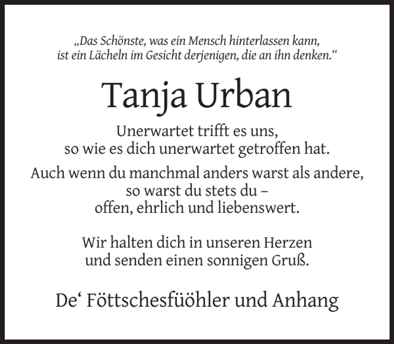 <p>„Das Schönste, was ein Mensch hinterlassen kann,<br />ist ein Lächeln im Gesicht derjenigen, die an ihn denken.“</p><p>Tanja Urban<br />Unerwartet trifft es uns,<br />so wie es dich unerwartet getroffen hat.<br />Auch wenn du manchmal anders warst als andere,<br />so warst du stets du –<br />offen, ehrlich und liebenswert.<br />Wir halten dich in unseren Herzen<br />und senden einen sonnigen Gruß.</p><p>De‘ Föttschesfüöhler und Anhang</p>
