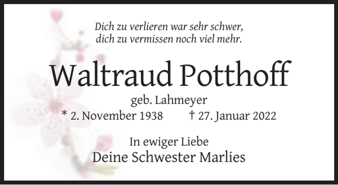 <p>Dich zu verlieren war sehr schwer,<br />dich zu vermissen noch viel mehr.</p><p>Waltraud Potthoff<br />geb. Lahmeyer<br />* 2. November 1938<br />† 27. Januar 2022<br />In ewiger Liebe</p><p>Deine Schwester Marlies</p>