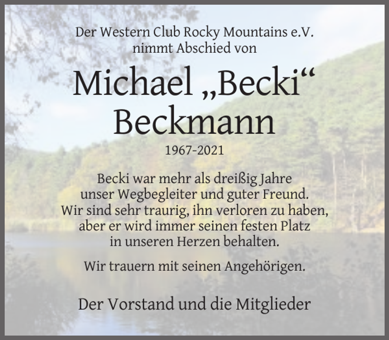 <p>Der Western Club Rocky Mountains e.V.<br />nimmt Abschied von</p><p>Michael „Becki“<br />Beckmann<br />1967-2021<br />Becki war mehr als dreißig Jahre<br />unser Wegbegleiter und guter Freund.<br />Wir sind sehr traurig, ihn verloren zu haben,<br />aber er wird immer seinen festen Platz<br />in unseren Herzen behalten.<br />Wir trauern mit seinen Angehörigen.</p><p>Der Vorstand und die Mitglieder</p>