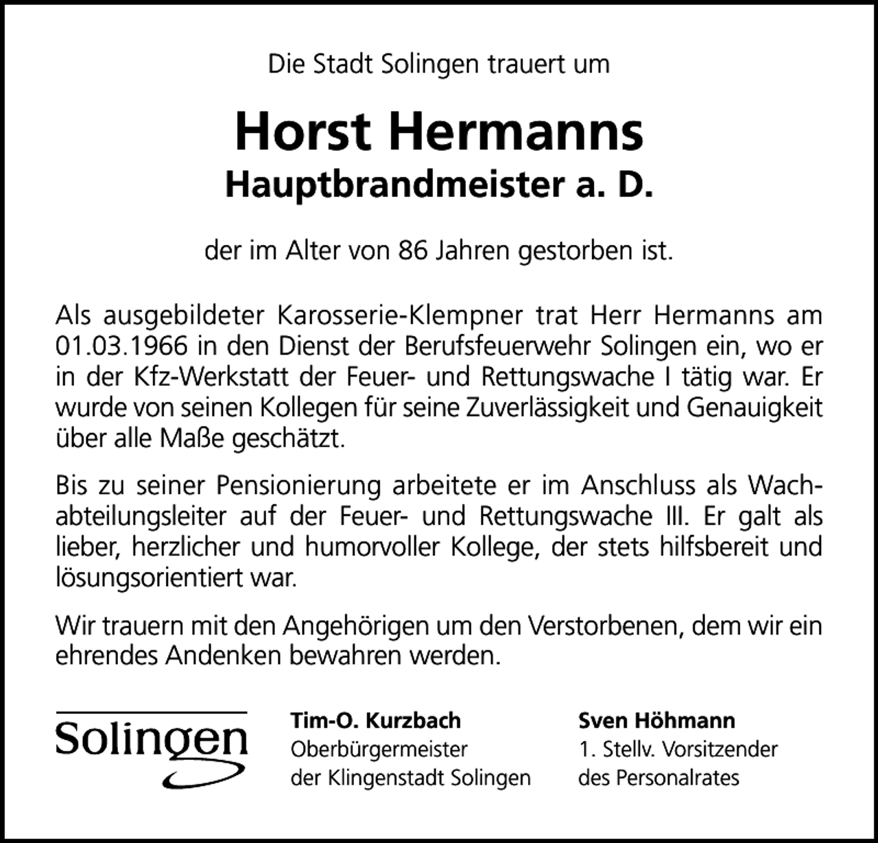 <p>Die Stadt Solingen trauert um</p><p>Horst Hermanns</p><p>Hauptbrandmeister a. D.<br />der im Alter von 86 Jahren gestorben ist.<br />Als ausgebildeter Karosserie-Klempner trat Herr Hermanns am<br />01.03.1966 in den Dienst der Berufsfeuerwehr Solingen ein, wo er<br />in der Kfz-Werkstatt der Feuer- und Rettungswache I tätig war. Er<br />wurde von seinen Kollegen für seine Zuverlässigkeit und Genauigkeit<br />über alle Maße geschätzt.<br />Bis zu seiner Pensionierung arbeitete er im Anschluss als Wachabteilungsleiter auf der Feuer- und Rettungswache III. Er galt als<br />lieber, herzlicher und humorvoller Kollege, der stets hilfsbereit und<br />lösungsorientiert war.<br />Wir trauern mit den Angehörigen um den Verstorbenen, dem wir ein<br />ehrendes Andenken bewahren werden.<br />Tim-O. Kurzbach<br />Oberbürgermeister<br />der Klingenstadt Solingen</p><p>Sven Höhmann<br />1. Stellv. Vorsitzender<br />des Personalrates</p>