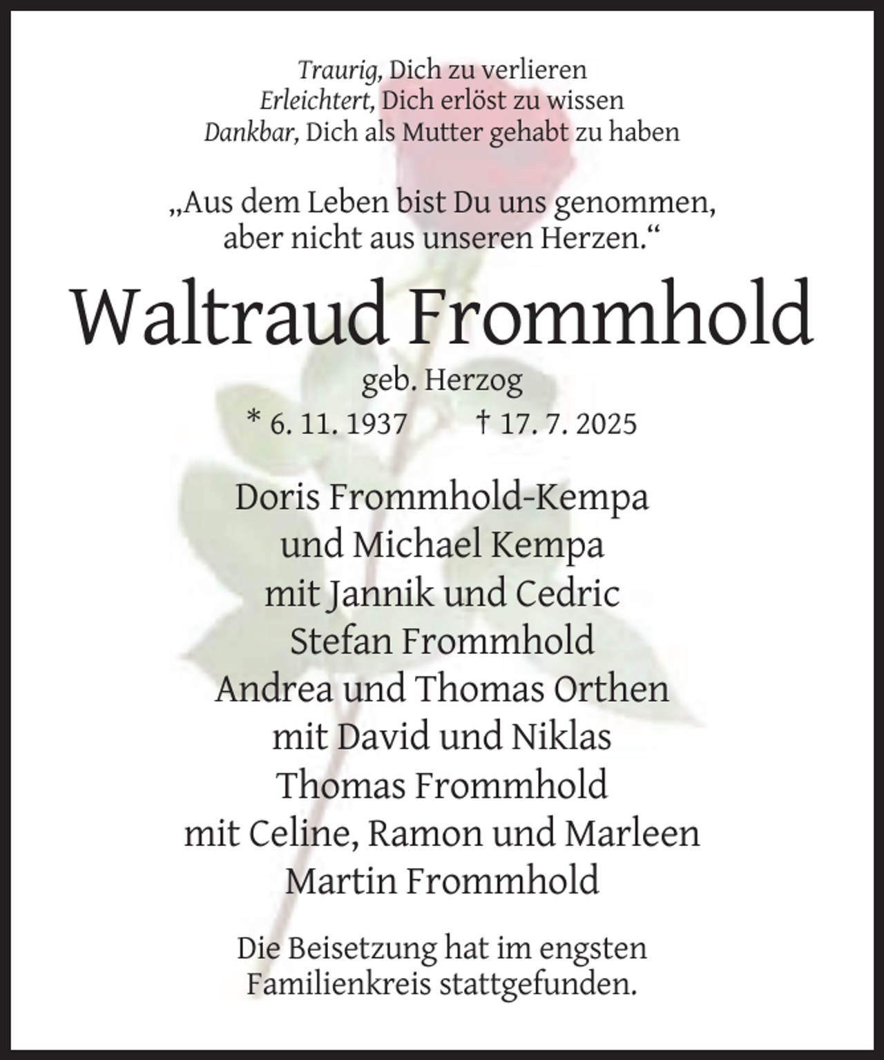 <p>Traurig, Dich zu verlieren<br />Erleichtert, Dich erlöst zu wissen<br />Dankbar, Dich als Mutter gehabt zu haben</p><p>„Aus dem Leben bist Du uns genommen,<br />aber nicht aus unseren Herzen.“</p><p>Waltraud Frommhold<br />geb. Herzog<br />* 6. 11. 1937<br />† 17. 7. 2025</p><p>Doris Frommhold-Kempa<br />und Michael Kempa<br />mit Jannik und Cedric<br />Stefan Frommhold<br />Andrea und Thomas Orthen<br />mit David und Niklas<br />Thomas Frommhold<br />mit Celine, Ramon und Marleen<br />Martin Frommhold<br />Die Beisetzung hat im engsten<br />Familienkreis stattgefunden.</p>