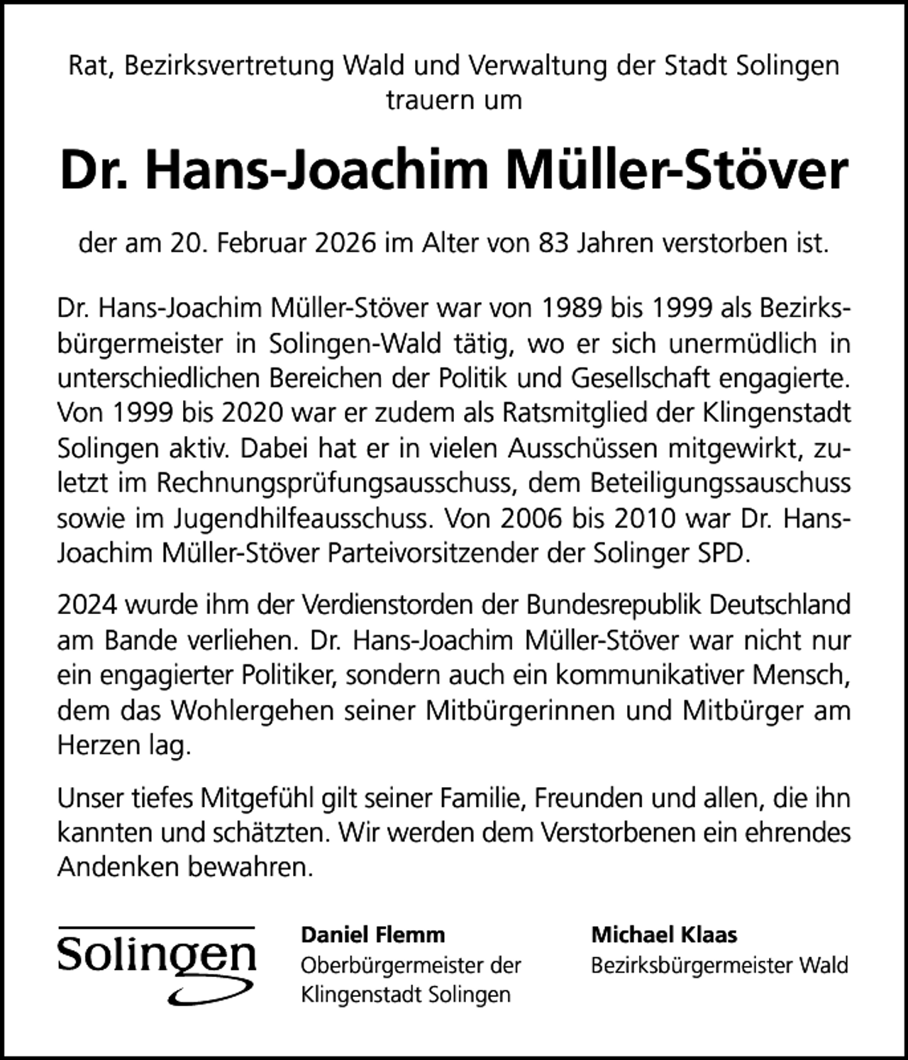 <p>Rat, Bezirksvertretung Wald und Verwaltung der Stadt Solingen<br />trauern um</p>
<p>Dr. Hans-Joachim Müller-Stöver<br />der am 20. Februar 2026 im Alter von 83 Jahren verstorben ist.<br />Dr. Hans-Joachim Müller-Stöver war von 1989 bis 1999 als Bezirksbürgermeister in Solingen-Wald tätig, wo er sich unermüdlich in<br />unterschiedlichen Bereichen der Politik und Gesellschaft engagierte.<br />Von 1999 bis 2020 war er zudem als Ratsmitglied der Klingenstadt<br />Solingen aktiv. Dabei hat er in vielen Ausschüssen mitgewirkt, zuletzt im Rechnungsprüfungsausschuss, dem Beteiligungssauschuss<br />sowie im Jugendhilfeausschuss. Von 2006 bis 2010 war Dr. HansJoachim Müller-Stöver Parteivorsitzender der Solinger SPD.<br />2024 wurde ihm der Verdienstorden der Bundesrepublik Deutschland<br />am Bande verliehen. Dr. Hans-Joachim Müller-Stöver war nicht nur<br />ein engagierter Politiker, sondern auch ein kommunikativer Mensch,<br />dem das Wohlergehen seiner Mitbürgerinnen und Mitbürger am<br />Herzen lag.<br />Unser tiefes Mitgefühl gilt seiner Familie, Freunden und allen, die ihn<br />kannten und schätzten. Wir werden dem Verstorbenen ein ehrendes<br />Andenken bewahren.<br />Daniel Flemm<br />Oberbürgermeister der<br />Klingenstadt Solingen</p>
<p>Michael Klaas<br />Bezirksbürgermeister Wald</p>