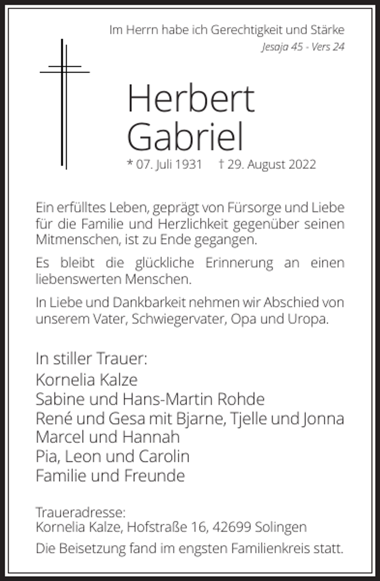 <p>Im Herrn habe ich Gerechtigkeit und Stärke<br />Jesaja 45 - Vers 24</p><p>Herbert<br />Gabriel<br />* 07. Juli 1931</p><p>† 29. August 2022</p><p>Ein erfülltes Leben, geprägt von Fürsorge und Liebe<br />für die Familie und Herzlichkeit gegenüber seinen<br />Mitmenschen, ist zu Ende gegangen.<br />Es bleibt die glückliche Erinnerung an einen<br />liebenswerten Menschen.<br />In Liebe und Dankbarkeit nehmen wir Abschied von<br />unserem Vater, Schwiegervater, Opa und Uropa.</p><p>In stiller Trauer:<br />Kornelia Kalze<br />Sabine und Hans-Martin Rohde<br />René und Gesa mit Bjarne, Tjelle und Jonna<br />Marcel und Hannah<br />Pia, Leon und Carolin<br />Familie und Freunde<br />Traueradresse:<br />Kornelia Kalze, Hofstraße 16, 42699 Solingen<br />Die Beisetzung fand im engsten Familienkreis statt.</p>