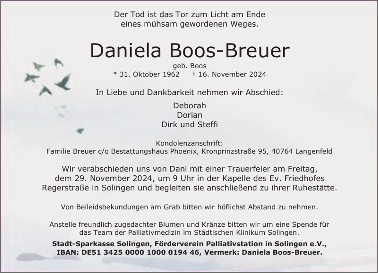 <p>Der Tod ist das Tor zum Licht am Ende<br />eines mühsam gewordenen Weges.</p><p>Daniela Boos-Breuer<br />geb. Boos<br />* 31. Oktober 1962<br />† 16. November 2024</p><p>In Liebe und Dankbarkeit nehmen wir Abschied:<br />Deborah<br />Dorian<br />Dirk und Steffi<br />Kondolenzanschrift:<br />Familie Breuer c/o Bestattungshaus Phoenix, Kronprinzstraße 95, 40764 Langenfeld</p><p>Wir verabschieden uns von Dani mit einer Trauerfeier am Freitag,<br />dem 29. November 2024, um 9 Uhr in der Kapelle des Ev. Friedhofes<br />Regerstraße in Solingen und begleiten sie anschließend zu ihrer Ruhestätte.<br />Von Beileidsbekundungen am Grab bitten wir höflichst Abstand zu nehmen.<br />Anstelle freundlich zugedachter Blumen und Kränze bitten wir um eine Spende für<br />das Team der Palliativmedizin im Städtischen Klinikum Solingen.<br />Stadt-Sparkasse Solingen, Förderverein Palliativstation in Solingen e.V.,<br />IBAN: DE51 3425 0000 100196, Vermerk: Daniela Boos-Breuer.</p>