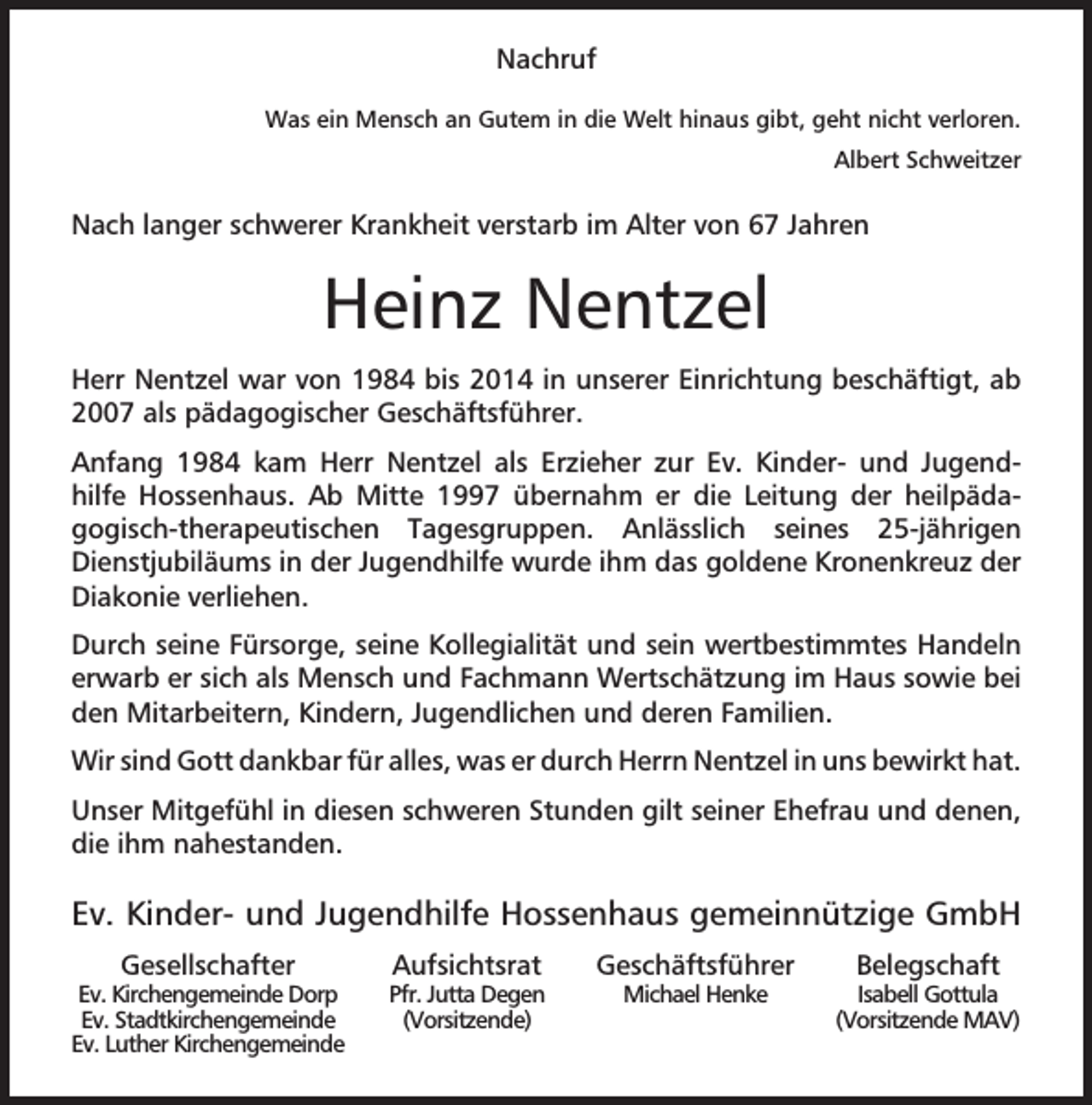 <p>Nachruf<br />Was ein Mensch an Gutem in die Welt hinaus gibt, geht nicht verloren.<br />Albert Schweitzer</p><p>Nach langer schwerer Krankheit verstarb im Alter von 67 Jahren</p><p>Heinz Nentzel<br />Herr Nentzel war von 1984 bis 2014 in unserer Einrichtung beschäftigt, ab<br />2007 als pädagogischer Geschäftsführer.<br />Anfang 1984 kam Herr Nentzel als Erzieher zur Ev. Kinder- und Jugendhilfe Hossenhaus. Ab Mitte 1997 übernahm er die Leitung der heilpädagogisch-therapeutischen Tagesgruppen. Anlässlich seines 25-jährigen<br />Dienstjubiläums in der Jugendhilfe wurde ihm das goldene Kronenkreuz der<br />Diakonie verliehen.<br />Durch seine Fürsorge, seine Kollegialität und sein wertbestimmtes Handeln<br />erwarb er sich als Mensch und Fachmann Wertschätzung im Haus sowie bei<br />den Mitarbeitern, Kindern, Jugendlichen und deren Familien.<br />Wir sind Gott dankbar für alles, was er durch Herrn Nentzel in uns bewirkt hat.<br />Unser Mitgefühl in diesen schweren Stunden gilt seiner Ehefrau und denen,<br />die ihm nahestanden.</p><p>Ev. Kinder- und Jugendhilfe Hossenhaus gemeinnützige GmbH<br />Gesellschafter</p><p>Ev. Kirchengemeinde Dorp<br />Ev. Stadtkirchengemeinde<br />Ev. Luther Kirchengemeinde</p><p>Aufsichtsrat</p><p>Pfr. Jutta Degen<br />(Vorsitzende)</p><p>Geschäftsführer<br />Michael Henke</p><p>Belegschaft</p><p>Isabell Gottula<br />(Vorsitzende MAV)</p>