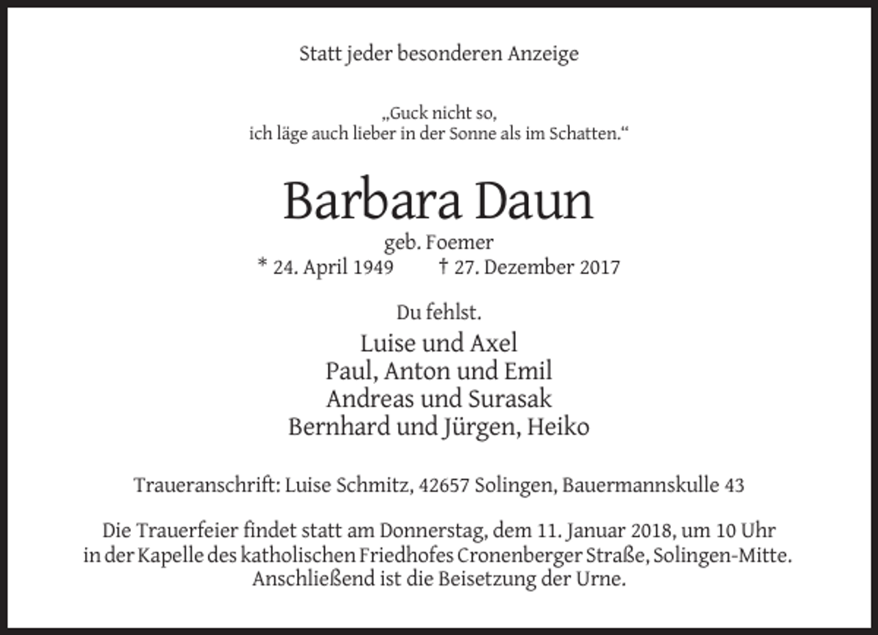 <p>Statt jeder besonderen Anzeige<br />„Guck nicht so,<br />ich läge auch lieber in der Sonne als im Schatten.“</p><p>Barbara Daun<br />geb. Foemer<br />* 24. April 1949<br />† 27. Dezember 2017<br />Du fehlst.</p><p>Luise und Axel<br />Paul, Anton und Emil<br />Andreas und Surasak<br />Bernhard und Jürgen, Heiko<br />Traueranschrift: Luise Schmitz, 42657 Solingen, Bauermannskulle 43<br />Die Trauerfeier findet statt am Donnerstag, dem 11. Januar 2018, um 10 Uhr<br />in der Kapelle des katholischen Friedhofes Cronenberger Straße, Solingen-Mitte.<br />Anschließend ist die Beisetzung der Urne.</p>