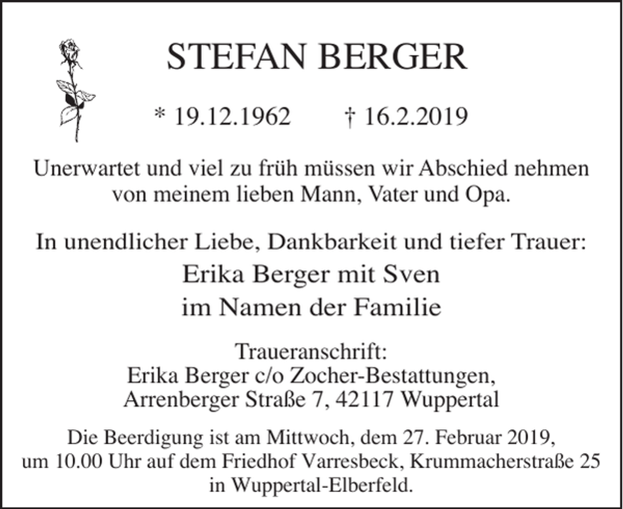 <p>STEFAN BERGER<br />* 19.12.1962</p><p>† 16.2.2019</p><p>Unerwartet und viel zu früh müssen wir Abschied nehmen<br />von meinem lieben Mann, Vater und Opa.</p><p>In unendlicher Liebe, Dankbarkeit und tiefer Trauer:</p><p>Erika Berger mit Sven<br />im Namen der Familie</p><p>Traueranschrift:<br />Erika Berger c/o Zocher-Bestattungen,<br />Arrenberger Straße 7, 42117 Wuppertal<br />Die Beerdigung ist am Mittwoch, dem 27. Februar 2019,<br />um 10.00 Uhr auf dem Friedhof Varresbeck, Krummacherstraße 25<br />in Wuppertal-Elberfeld.</p>
