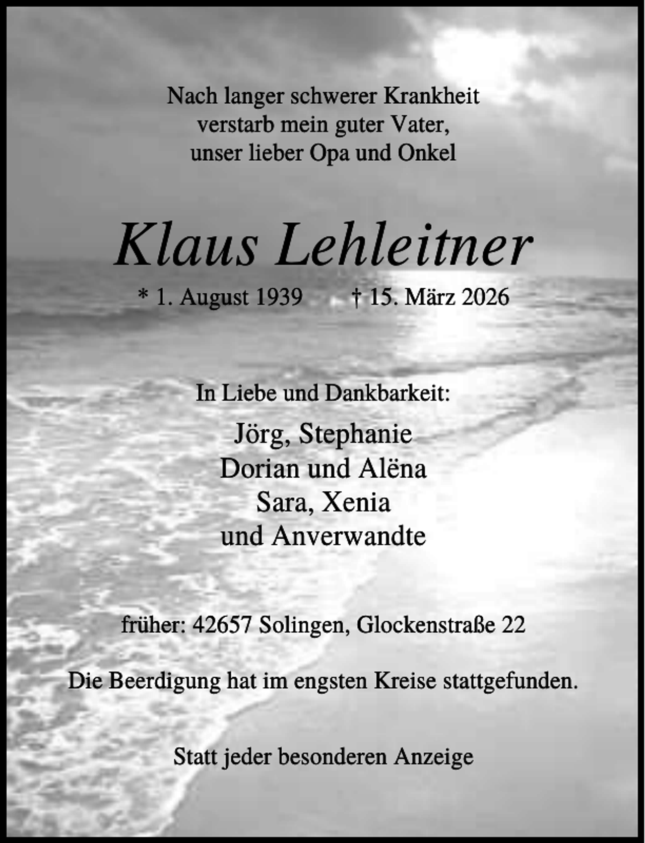 <p>Nach langer schwerer Krankheit<br />verstarb mein guter Vater,<br />unser lieber Opa und Onkel</p><p>Klaus Lehleitner<br />* 1. August 1939</p><p>† 15. März 2026</p><p>In Liebe und Dankbarkeit:</p><p>Jörg, Stephanie<br />Dorian und Alëna<br />Sara, Xenia<br />und Anverwandte<br />früher: 42657 Solingen, Glockenstraße 22<br />Die Beerdigung hat im engsten Kreise stattgefunden.<br />Statt jeder besonderen Anzeige</p>