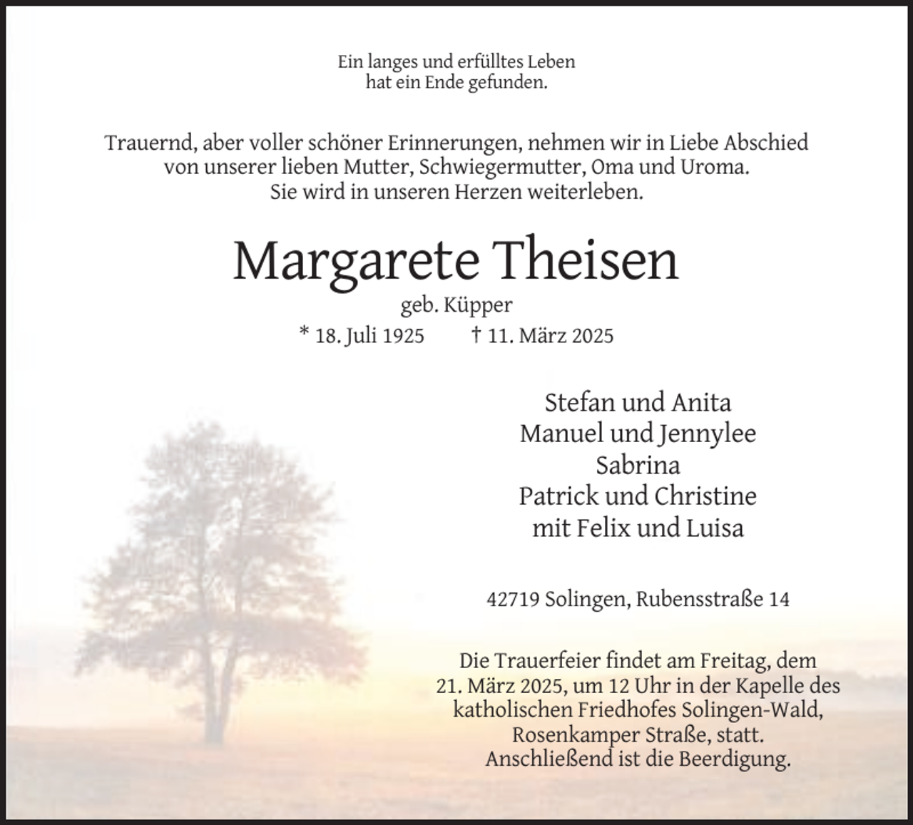 <p>Ein langes und erfülltes Leben<br />hat ein Ende gefunden.</p><p>Trauernd, aber voller schöner Erinnerungen, nehmen wir in Liebe Abschied<br />von unserer lieben Mutter, Schwiegermutter, Oma und Uroma.<br />Sie wird in unseren Herzen weiterleben.</p><p>Margarete Theisen<br />geb. Küpper<br />* 18. Juli 1925<br />† 11. März 2025</p><p>Stefan und Anita<br />Manuel und Jennylee<br />Sabrina<br />Patrick und Christine<br />mit Felix und Luisa<br />42719 Solingen, Rubensstraße 14<br />Die Trauerfeier findet am Freitag, dem<br />21. März 2025, um 12 Uhr in der Kapelle des<br />katholischen Friedhofes Solingen-Wald,<br />Rosenkamper Straße, statt.<br />Anschließend ist die Beerdigung.</p>
