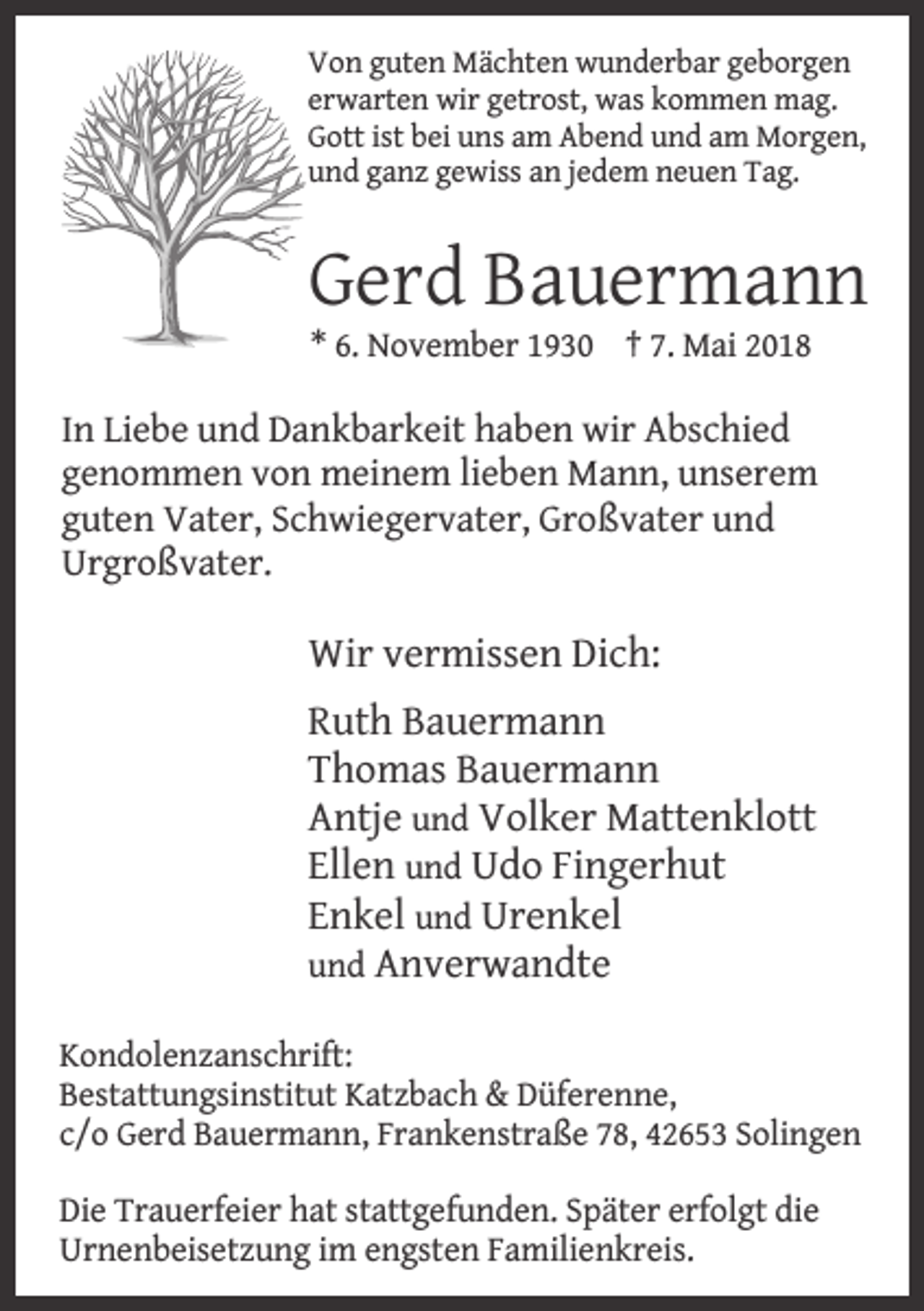 <p>Von guten Mächten wunderbar geborgen<br />erwarten wir getrost, was kommen mag.<br />Gott ist bei uns am Abend und am Morgen,<br />und ganz gewiss an jedem neuen Tag.</p><p>Gerd Bauermann<br />* 6. November 1930 † 7. Mai 2018</p><p>In Liebe und Dankbarkeit haben wir Abschied<br />genommen von meinem lieben Mann, unserem<br />guten Vater, Schwiegervater, Großvater und<br />Urgroßvater.</p><p>Wir vermissen Dich:<br />Ruth Bauermann<br />Thomas Bauermann<br />Antje und Volker Mattenklott<br />Ellen und Udo Fingerhut<br />Enkel und Urenkel<br />und Anverwandte<br />Kondolenzanschrift:<br />Bestattungsinstitut Katzbach &amp; Düferenne,<br />c/o Gerd Bauermann, Frankenstraße 78, 42653 Solingen</p><p>Die Trauerfeier hat stattgefunden. Später erfolgt die<br />Urnenbeisetzung im engsten Familienkreis.</p>