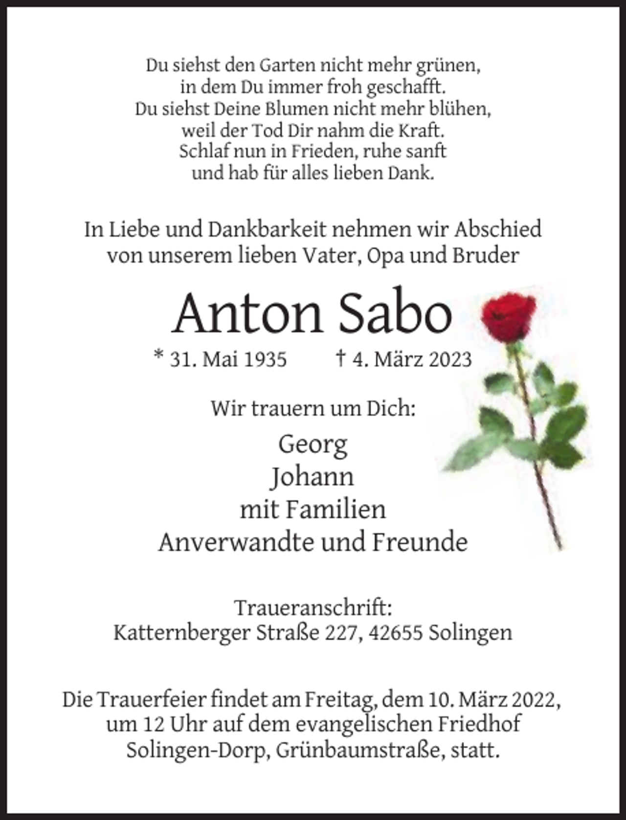 <p>Du siehst den Garten nicht mehr grünen,<br />in dem Du immer froh geschafft.<br />Du siehst Deine Blumen nicht mehr blühen,<br />weil der Tod Dir nahm die Kraft.<br />Schlaf nun in Frieden, ruhe sanft<br />und hab für alles lieben Dank.</p><p>In Liebe und Dankbarkeit nehmen wir Abschied<br />von unserem lieben Vater, Opa und Bruder</p><p>Anton Sabo<br />* 31. Mai 1935</p><p>† 4. März 2023</p><p>Wir trauern um Dich:</p><p>Georg<br />Johann<br />mit Familien<br />Anverwandte und Freunde<br />Traueranschrift:<br />Katternberger Straße 227, 42655 Solingen<br />Die Trauerfeier findet am Freitag, dem 10. März 2022,<br />um 12 Uhr auf dem evangelischen Friedhof<br />Solingen-Dorp, Grünbaumstraße, statt.</p>