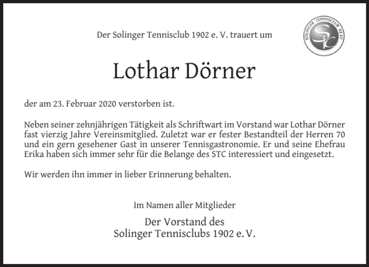 <p>Der Solinger Tennisclub 1902 e. V. trauert um</p><p>Lothar Dörner<br />der am 23. Februar 2020 verstorben ist.<br />Neben seiner zehnjährigen Tätigkeit als Schriftwart im Vorstand war Lothar Dörner<br />fast vierzig Jahre Vereinsmitglied. Zuletzt war er fester Bestandteil der Herren 70<br />und ein gern gesehener Gast in unserer Tennisgastronomie. Er und seine Ehefrau<br />Erika haben sich immer sehr für die Belange des STC interessiert und eingesetzt.<br />Wir werden ihn immer in lieber Erinnerung behalten.<br />Im Namen aller Mitglieder</p><p>Der Vorstand des<br />Solinger Tennisclubs 1902 e. V.</p>