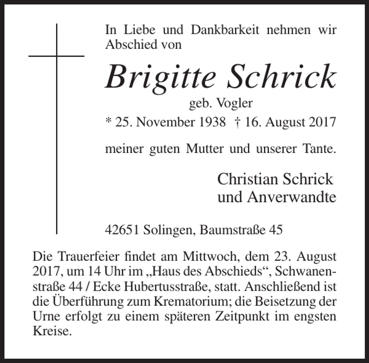 <p>In Liebe und Dankbarkeit nehmen wir<br />Abschied von</p><p>Brigitte Schrick<br />geb. Vogler<br />* 25. November 1938 † 16. August 2017<br />meiner guten Mutter und unserer Tante.</p><p>Christian Schrick<br />und Anverwandte<br />42651 Solingen, Baumstraße 45<br />Die Trauerfeier findet am Mittwoch, dem 23. August<br />2017, um 14 Uhr im „Haus des Abschieds“, Schwanenstraße 44 / Ecke Hubertusstraße, statt. Anschließend ist<br />die Überführung zum Krematorium; die Beisetzung der<br />Urne erfolgt zu einem späteren Zeitpunkt im engsten<br />Kreise.</p>