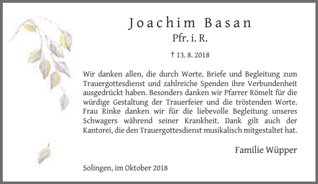 <p>Joachim Basan<br />Pfr. i. R.<br />† 13. 8. 2018<br />Wir danken allen, die durch Worte, Briefe und Begleitung zum<br />Trauergottesdienst und zahlreiche Spenden ihre Verbundenheit<br />ausgedrückt haben. Besonders danken wir Pfarrer Römelt für die<br />würdige Gestaltung der Trauerfeier und die tröstenden Worte.<br />Frau Rinke danken wir für die liebevolle Begleitung unseres<br />Schwagers während seiner Krankheit. Dank gilt auch der<br />Kantorei, die den Trauergottesdienst musikalisch mitgestaltet hat.</p><p>Familie Wüpper<br />Solingen, im Oktober 2018</p>